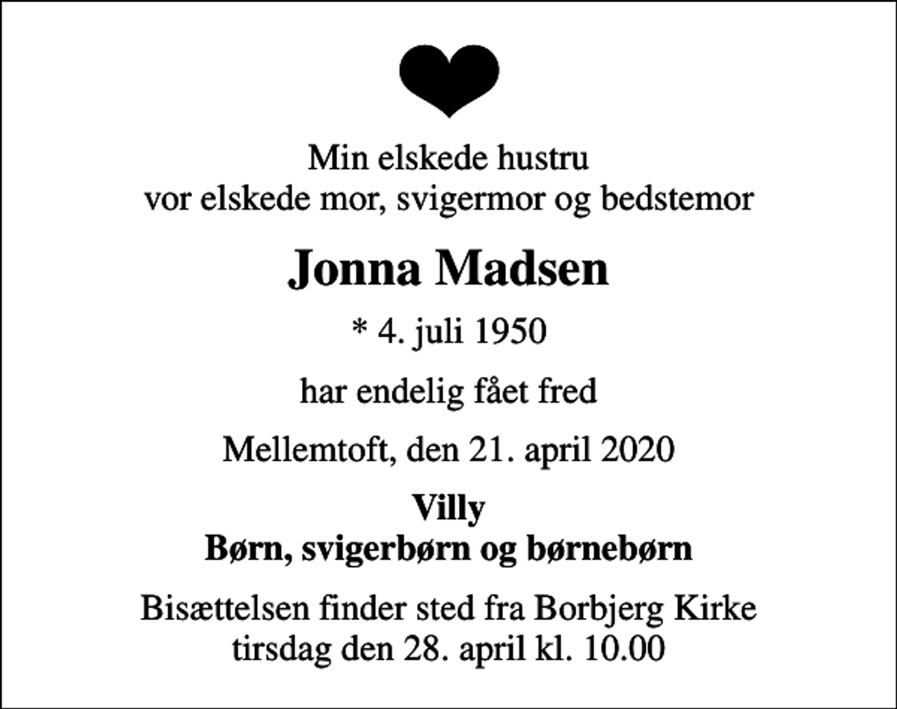 <p>Min elskede hustru vor elskede mor, svigermor og bedstemor<br />Jonna Madsen<br />* 4. juli 1950<br />har endelig fået fred<br />Mellemtoft, den 21. april 2020<br />Villy Børn, svigerbørn og børnebørn<br />Bisættelsen finder sted fra Borbjerg Kirke tirsdag den 28. april kl. 10.00</p>