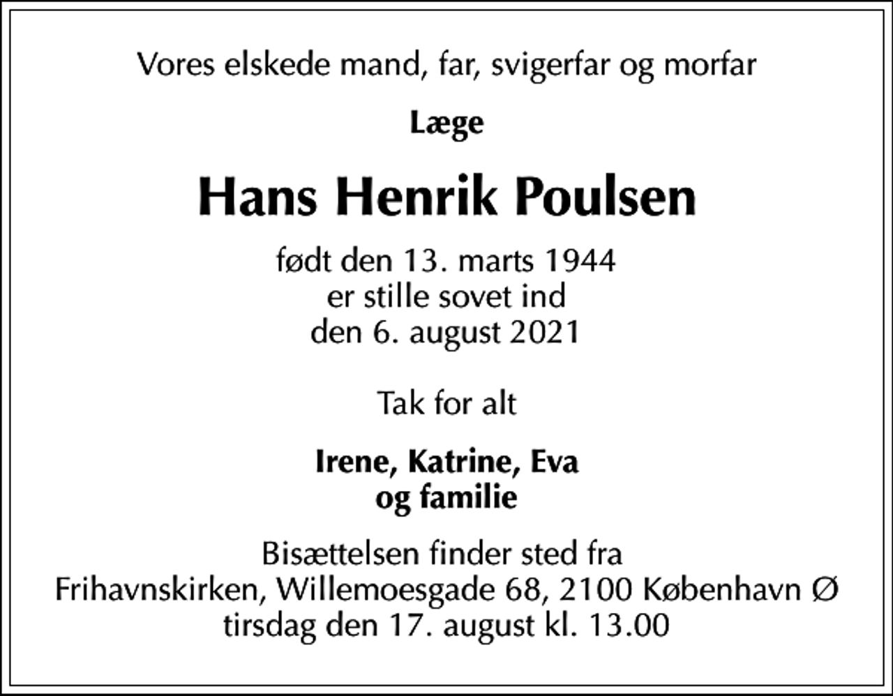 <p>Vores elskede mand, far, svigerfar og morfar<br />Læge<br />Hans Henrik Poulsen<br />født den 13. marts 1944 er stille sovet ind den 6. august 2021 Tak for alt<br />Irene, Katrine, Eva og familie<br />Bisættelsen finder sted fra Frihavnskirken, Willemoesgade 68, 2100 København Ø tirsdag den 17. august kl. 13.00</p>