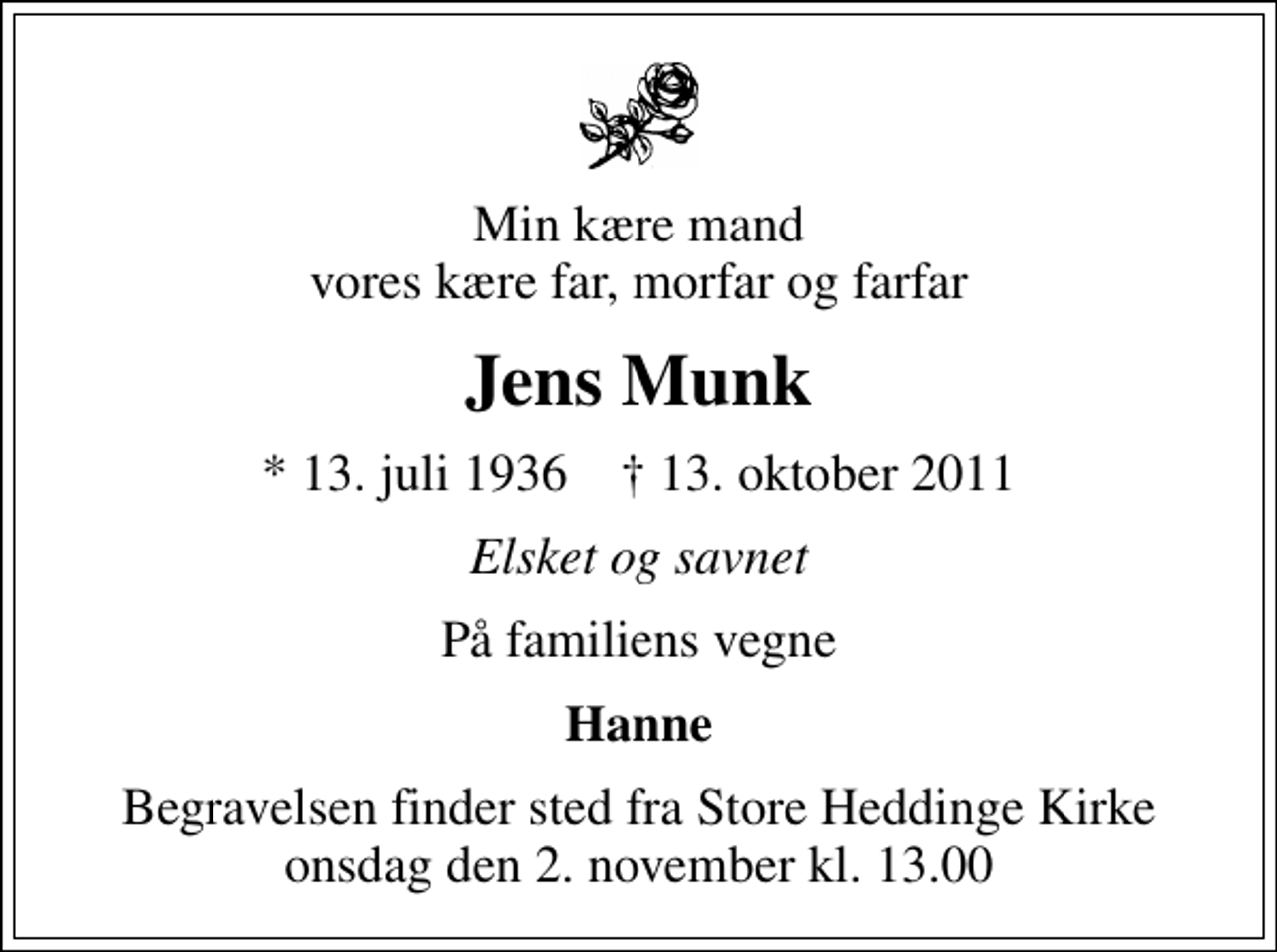 <p>Min kære mand vores kære far, morfar og farfar<br />Jens Munk<br />* 13. juli 1936 ✝ 13. oktober 2011<br />Elsket og savnet<br />På familiens vegne<br />Hanne<br />Begravelsen finder sted fra Store Heddinge Kirke onsdag den 2. november kl. 13.00</p>