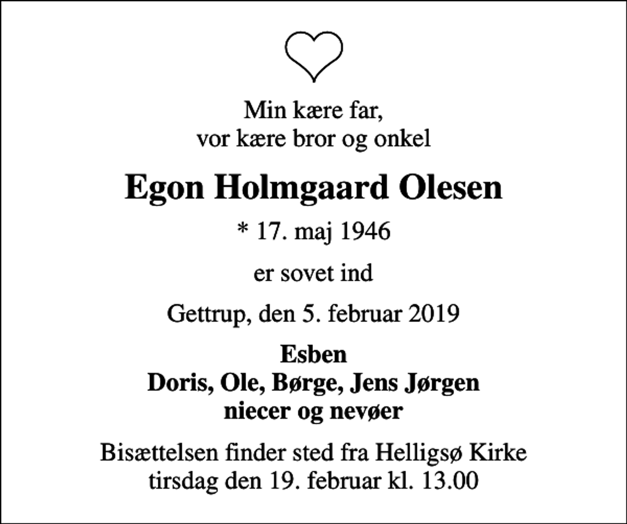 <p>Min kære far, vor kære bror og onkel<br />Egon Holmgaard Olesen<br />* 17. maj 1946<br />er sovet ind<br />Gettrup, den 5. februar 2019<br />Esben Doris, Ole, Børge, Jens Jørgen niecer og nevøer<br />Bisættelsen finder sted fra Helligsø Kirke tirsdag den 19. februar kl. 13.00</p>