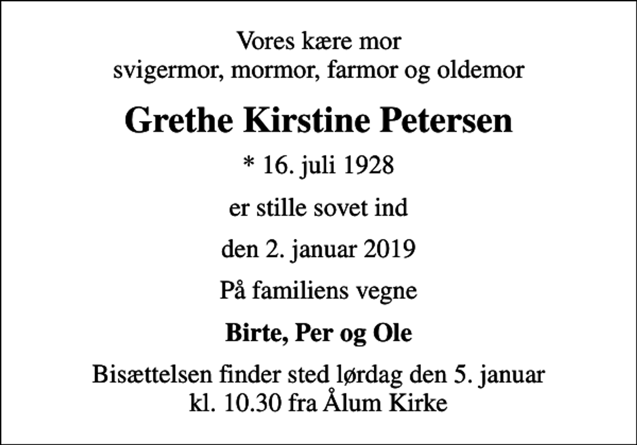 <p>Vores kære mor svigermor, mormor, farmor og oldemor<br />Grethe Kirstine Petersen<br />* 16. juli 1928<br />er stille sovet ind<br />den 2. januar 2019<br />På familiens vegne<br />Birte, Per og Ole<br />Bisættelsen finder sted lørdag den 5. januar kl. 10.30 fra Ålum Kirke</p>