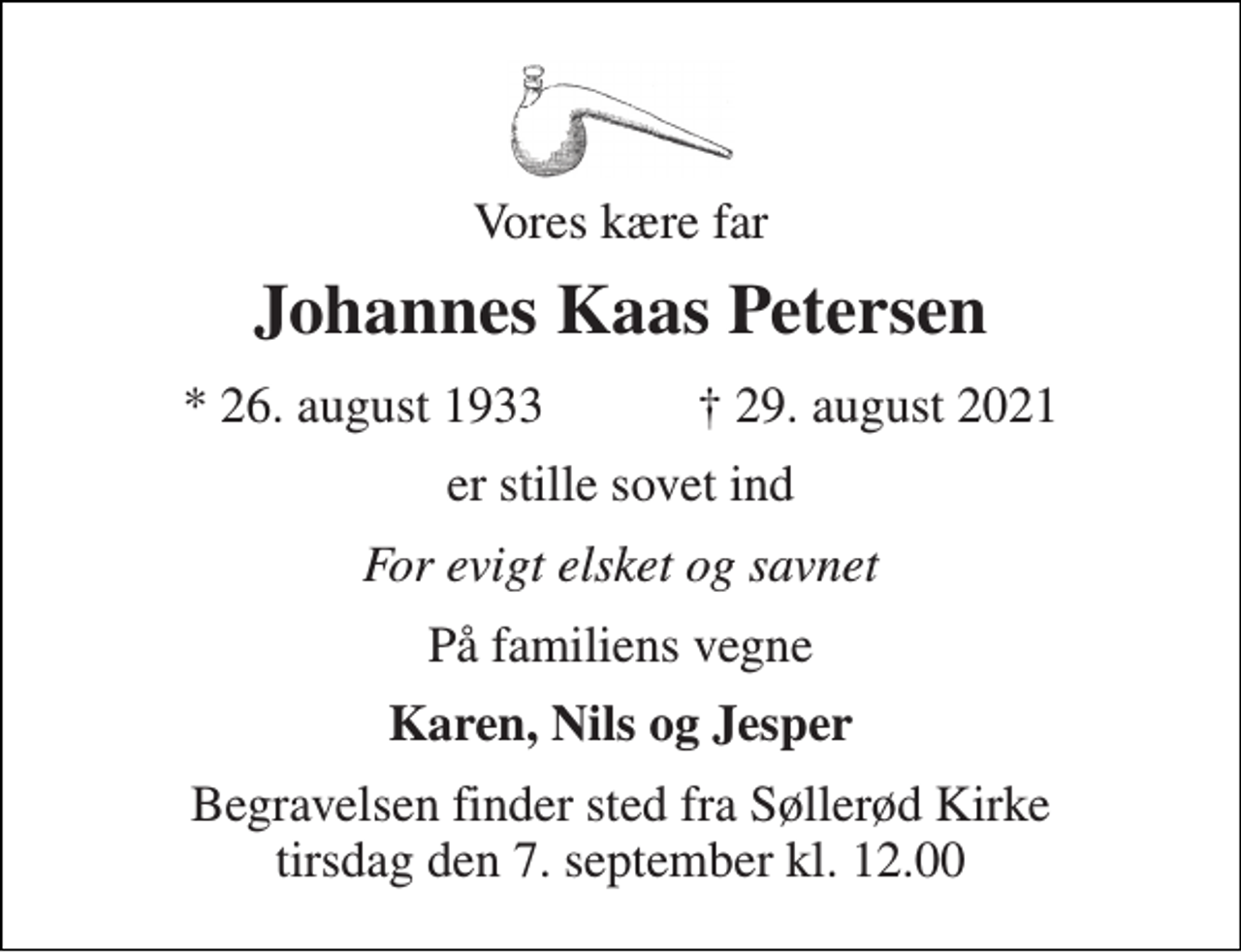 <p>Vores kære far<br />Johannes Kaas Petersen<br />* 26. august 1933 ✝ 29. august 2021<br />er stille sovet ind<br />For evigt elsket og savnet<br />På familiens vegne<br />Karen, Nils og Jesper<br />Begravelsen finder sted fra Søllerød Kirke tirsdag den 7. september kl. 12.00</p>