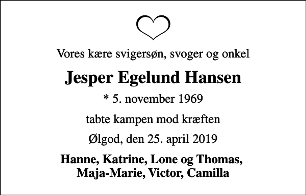 <p>Vores kære svigersøn, svoger og onkel<br />Jesper Egelund Hansen<br />* 5. november 1969<br />tabte kampen mod kræften<br />Ølgod, den 25. april 2019<br />Hanne, Katrine, Lone og Thomas, Maja-Marie, Victor, Camilla</p>