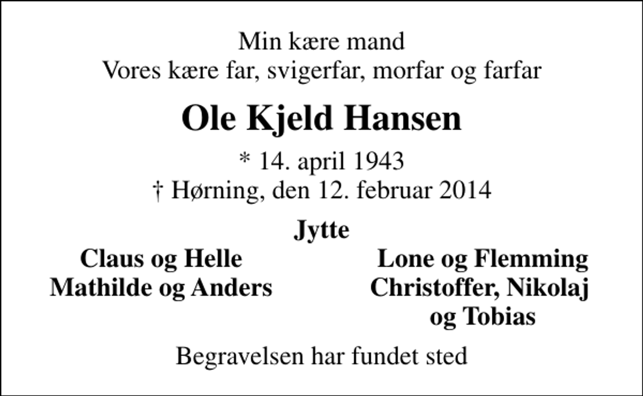 <p>Min kære mand Vores kære far, svigerfar, morfar og farfar<br />Ole Kjeld Hansen<br />* 14. april 1943<br />✝ Hørning, den 12. februar 2014<br />Jytte<br />Claus og Helle<br />Lone og Flemming<br />Mathilde og Anders<br />Christoffer, Nikolaj<br />og Tobias<br />Begravelsen har fundet sted</p>