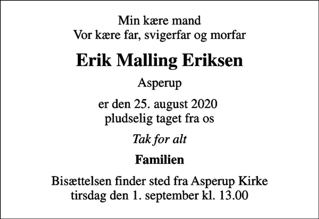 <p>Min kære mand Vor kære far, svigerfar og morfar<br />Erik Malling Eriksen<br />Asperup<br />er den 25. august 2020 pludselig taget fra os<br />Tak for alt<br />Familien<br />Bisættelsen finder sted fra Asperup Kirke tirsdag den 1. september kl. 13.00</p>
