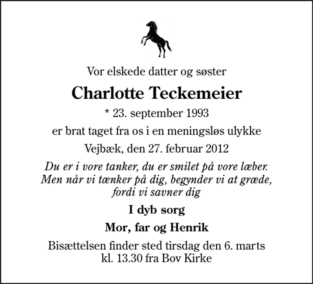 <p>Vor elskede datter og søster<br />Charlotte Teckemeier<br />* 23. september 1993<br />er brat taget fra os i en meningsløs ulykke<br />Vejbæk, den 27. februar 2012<br />Du er i vore tanker, du er smilet på vore læber. Men når vi tænker på dig, begynder vi at græde, fordi vi savner dig<br />I dyb sorg<br />Mor, far og Henrik<br />Bisættelsen finder sted tirsdag den 6. marts kl. 13.30 fra Bov Kirke</p>