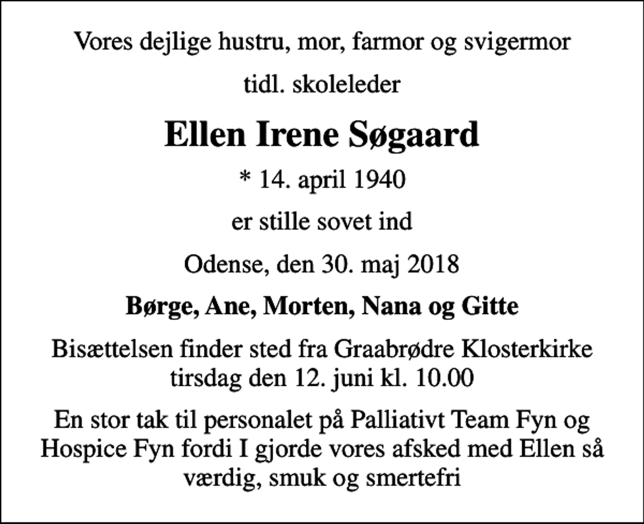 <p>Vores dejlige hustru, mor, farmor og svigermor<br />tidl. skoleleder<br />Ellen Irene Søgaard<br />* 14. april 1940<br />er stille sovet ind<br />Odense, den 30. maj 2018<br />Børge, Ane, Morten, Nana og Gitte<br />Bisættelsen finder sted fra Graabrødre Klosterkirke tirsdag den 12. juni kl. 10.00<br />En stor tak til personalet på Palliativt Team Fyn og Hospice Fyn fordi I gjorde vores afsked med Ellen så værdig, smuk og smertefri</p>