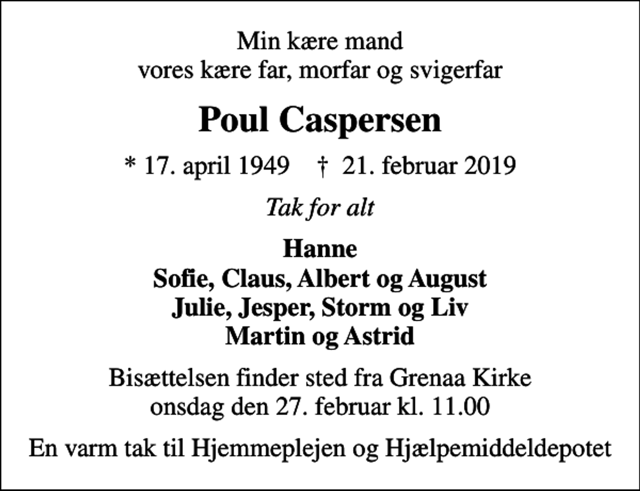 <p>Min kære mand vores kære far, morfar og svigerfar<br />Poul Caspersen<br />* 17. april 1949 ✝ 21. februar 2019<br />Tak for alt<br />Hanne Sofie, Claus, Albert og August Julie, Jesper, Storm og Liv Martin og Astrid<br />Bisættelsen finder sted fra Grenaa Kirke onsdag den 27. februar kl. 11.00<br />En varm tak til Hjemmeplejen og Hjælpemiddeldepotet</p>