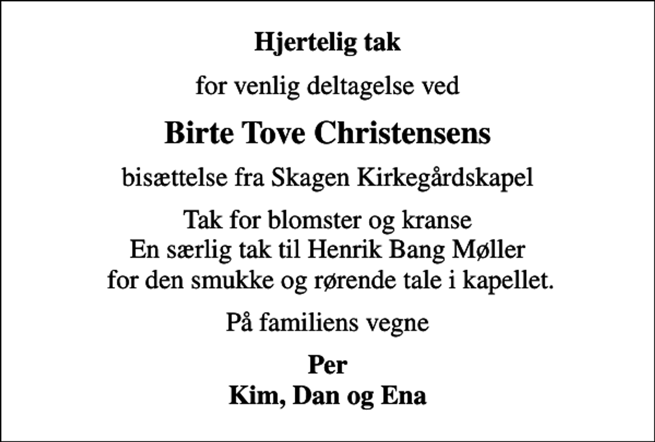 <p>Hjertelig tak<br />for venlig deltagelse ved<br />Birte Tove Christensens<br />bisættelse fra Skagen Kirkegårdskapel<br />Tak for blomster og kranse En særlig tak til Henrik Bang Møller for den smukke og rørende tale i kapellet.<br />På familiens vegne<br />Per Kim, Dan og Ena</p>