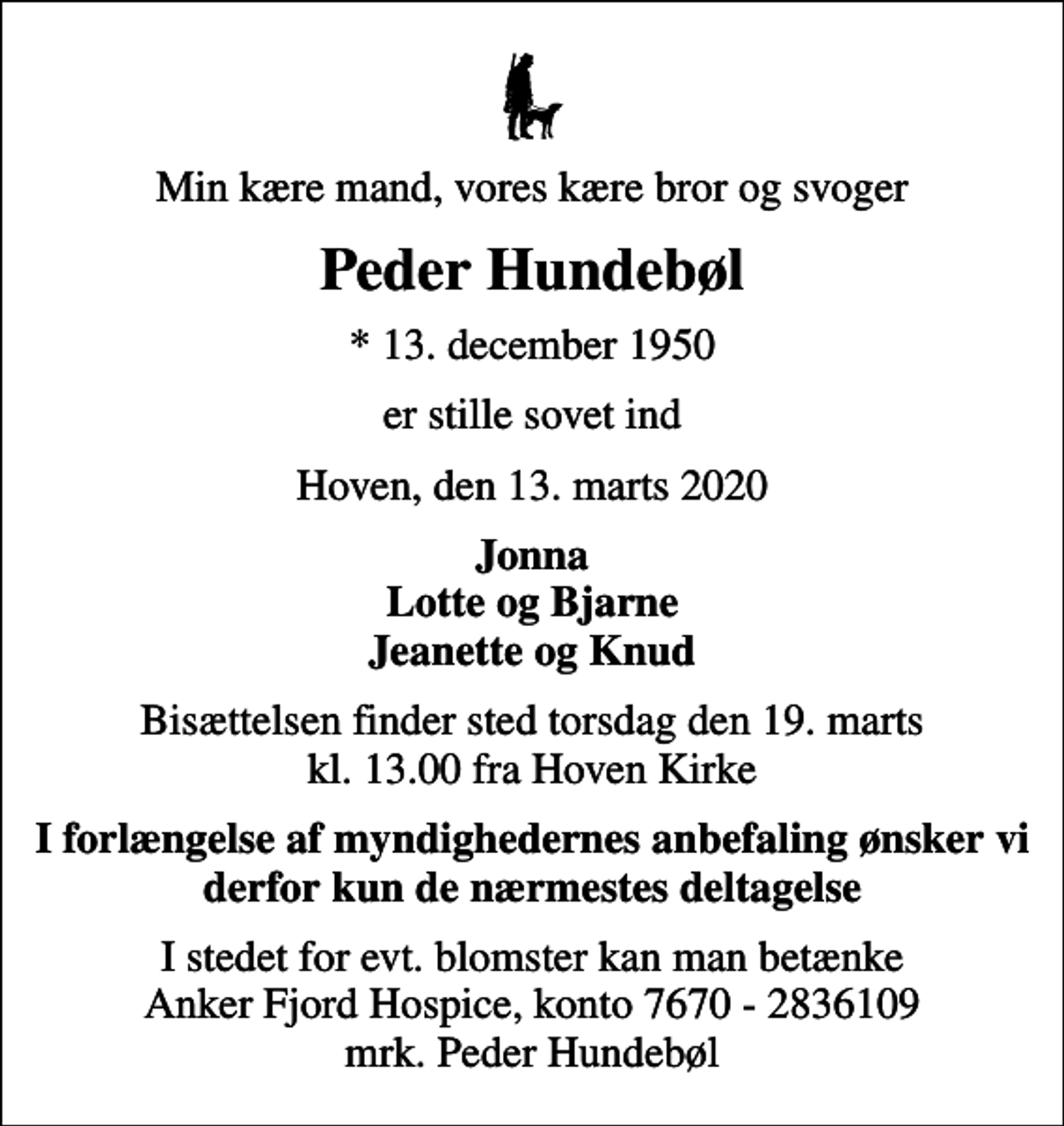 <p>Min kære mand, vores kære bror og svoger<br />Peder Hundebøl<br />* 13. december 1950<br />er stille sovet ind<br />Hoven, den 13. marts 2020<br />Jonna Lotte og Bjarne Jeanette og Knud<br />Bisættelsen finder sted torsdag den 19. marts kl. 13.00 fra Hoven Kirke<br />I forlængelse af myndighedernes anbefaling ønsker vi derfor kun de nærmestes deltagelse<br />I stedet for evt. blomster kan man betænke<br />Anker Fjord Hospice konto7670-2836109mrk. Peder<br />Hundebøl</p>