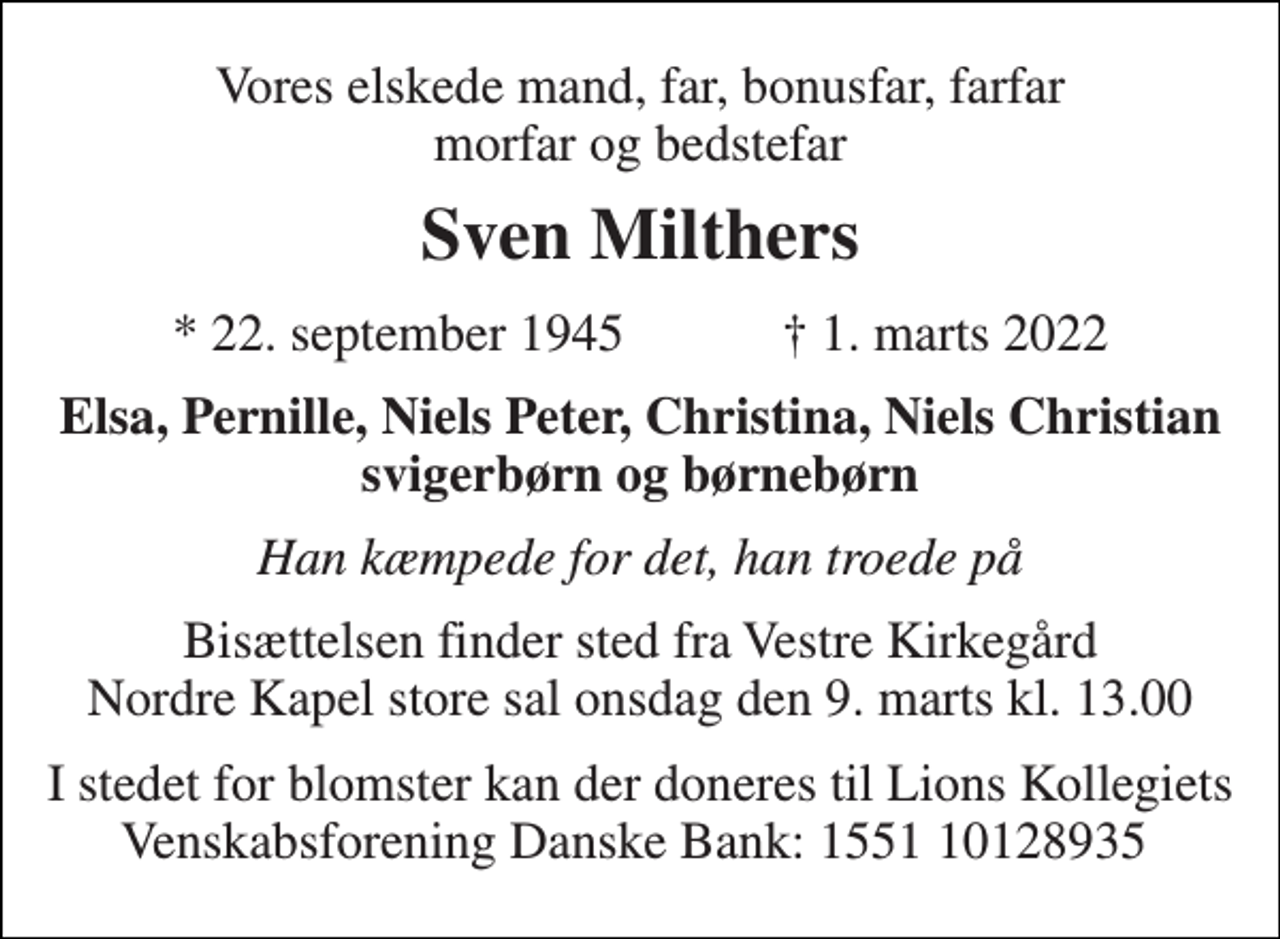 <p>Vores elskede mand, far, bonusfar, farfar morfar og bedstefar<br />Sven Milthers<br />* 22. september 1945 † 1. marts 2022<br />Elsa, Pernille, Niels Peter, Christina, Niels Christian svigerbørn og børnebørn<br />Han kæmpede for det, han troede på<br />Bisættelsen​ finder sted fra Vestre Kirkegård​ Nordre Kapel store sal onsdag den 9. marts​ kl. 13.00<br />I stedet for blomster kan der doneres til Lions Kollegiets Venskabsforening Danske Bank: 1551 10128935</p>