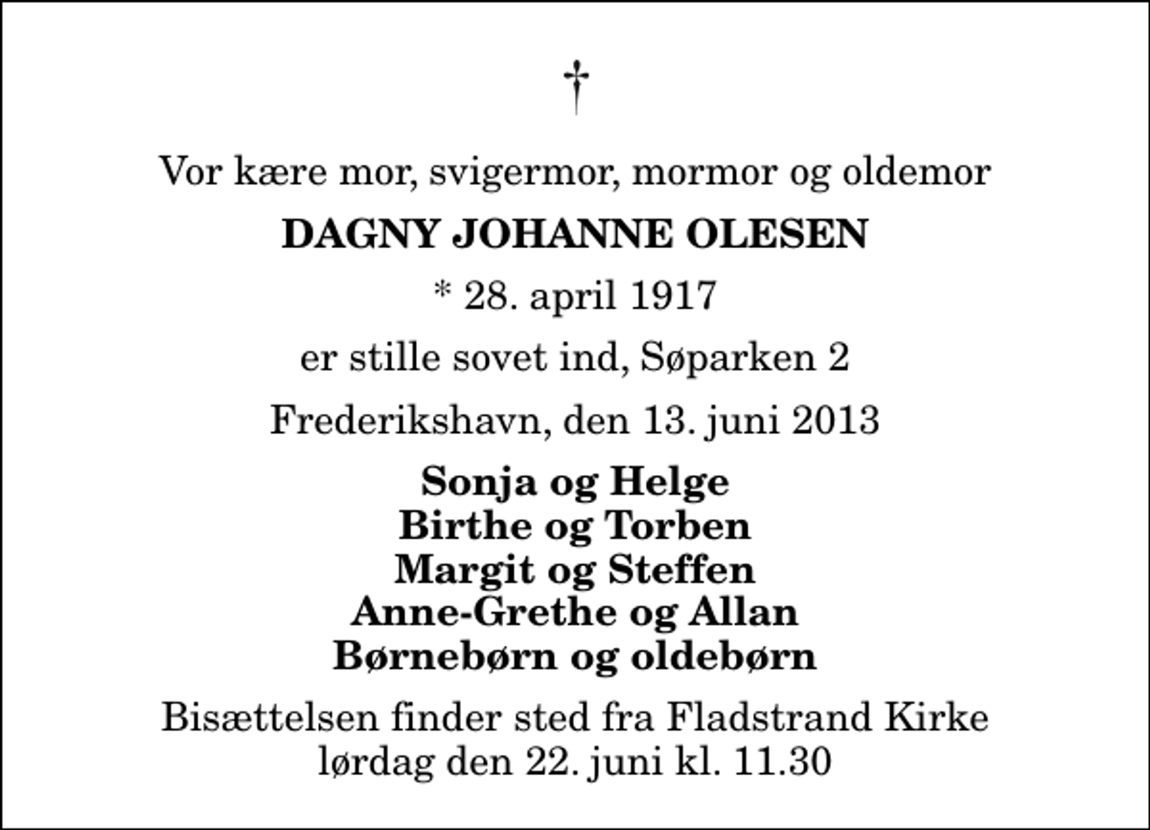 <p>Vor kære mor, svigermor, mormor og oldemor<br />Dagny Johanne Olesen<br />* 28. april 1917<br />er stille sovet ind, Søparken 2<br />Frederikshavn, den 13. juni 2013<br />Sonja og Helge Birthe og Torben Margit og Steffen Anne-Grethe og Allan Børnebørn og oldebørn<br />Bisættelsen finder sted fra Fladstrand Kirke lørdag den 22. juni kl. 11.30</p>