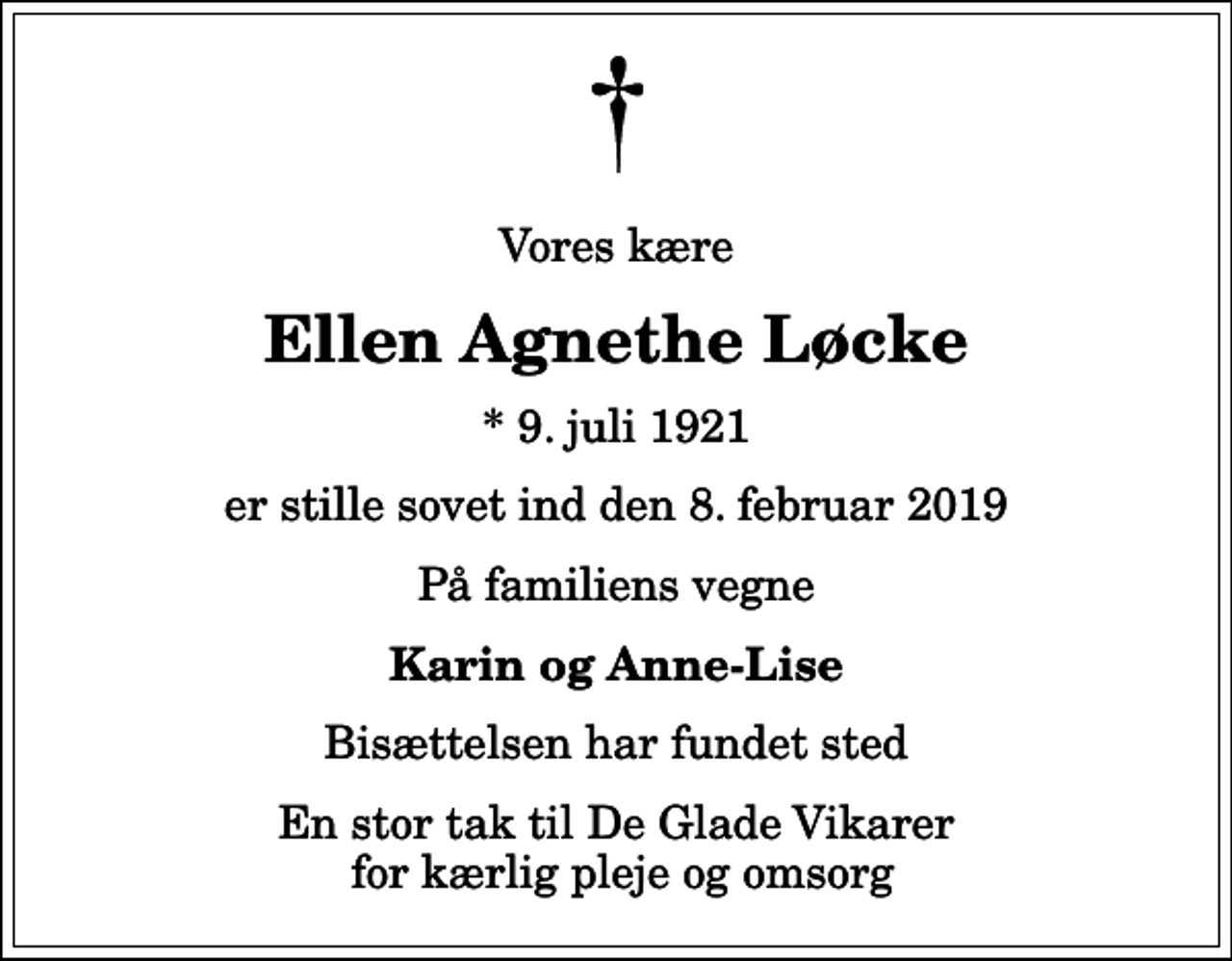 <p>Vores kære<br />Ellen Agnethe Løcke<br />* 9. juli 1921<br />er stille sovet ind den 8. februar 2019<br />På familiens vegne<br />Karin og Anne-Lise<br />Bisættelsen har fundet sted<br />En stor tak til De Glade Vikarer for kærlig pleje og omsorg</p>