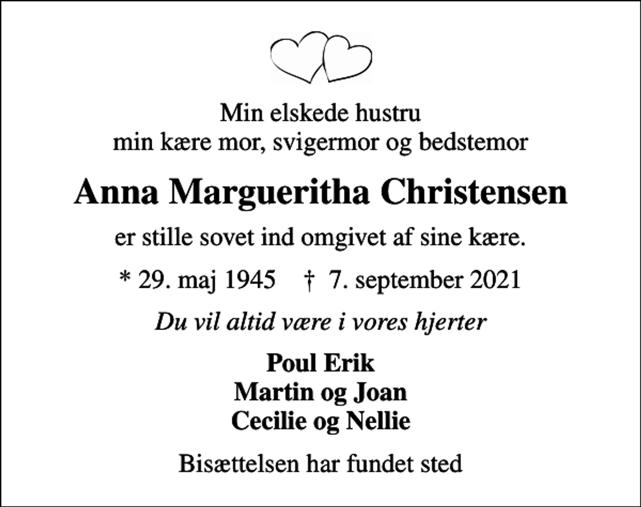 <p>Min elskede hustru min kære mor, svigermor og bedstemor<br />Anna Margueritha Christensen<br />er stille sovet ind omgivet af sine kære.<br />* 29. maj 1945 ✝ 7. september 2021<br />Du vil altid være i vores hjerter<br />Poul Erik Martin og Joan Cecilie og Nellie<br />Bisættelsen har fundet sted</p>