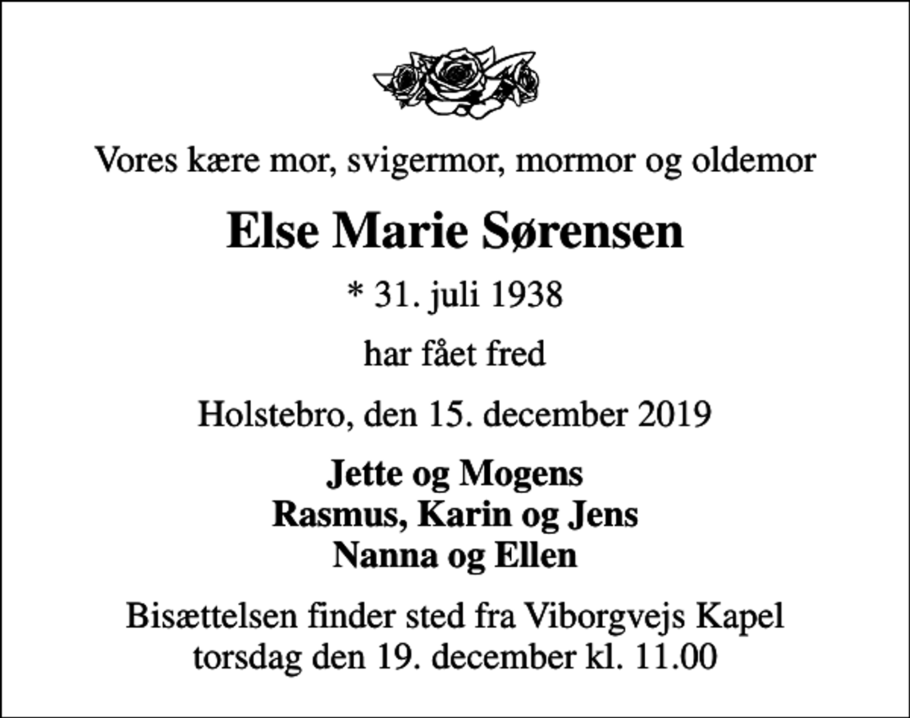 <p>Vores kære mor, svigermor, mormor og oldemor<br />Else Marie Sørensen<br />* 31. juli 1938<br />har fået fred<br />Holstebro, den 15. december 2019<br />Jette og Mogens Rasmus, Karin og Jens Nanna og Ellen<br />Bisættelsen finder sted fra Viborgvejs Kapel torsdag den 19. december kl. 11.00</p>