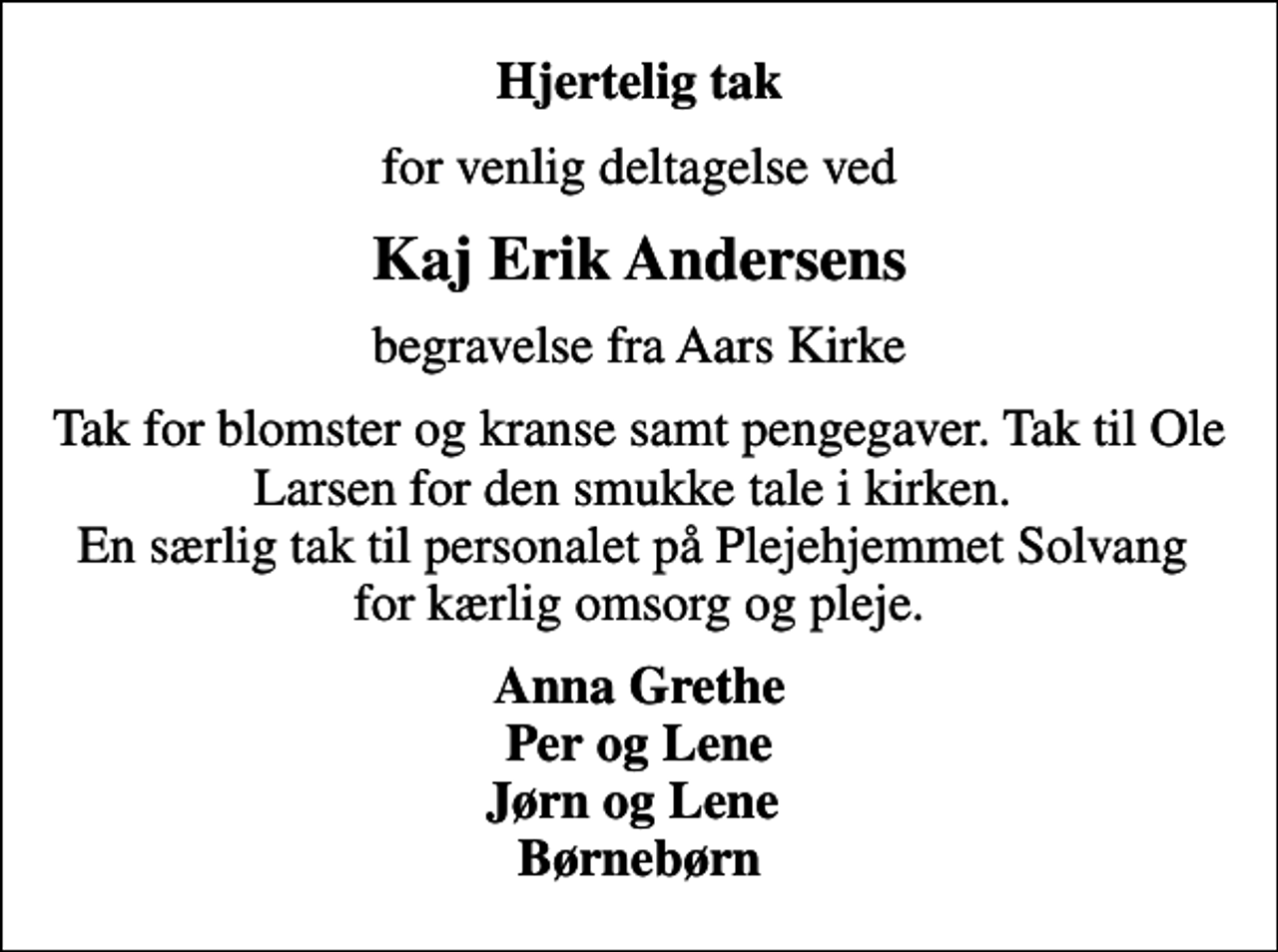 <p>Hjertelig tak<br />for venlig deltagelse ved<br />Kaj Erik Andersens<br />begravelse fra Aars Kirke<br />Tak for blomster og kranse samt pengegaver. Tak til Ole Larsen for den smukke tale i kirken. En særlig tak til personalet på Plejehjemmet Solvang for kærlig omsorg og pleje.<br />Anna Grethe Per og Lene Jørn og Lene Børnebørn</p>
