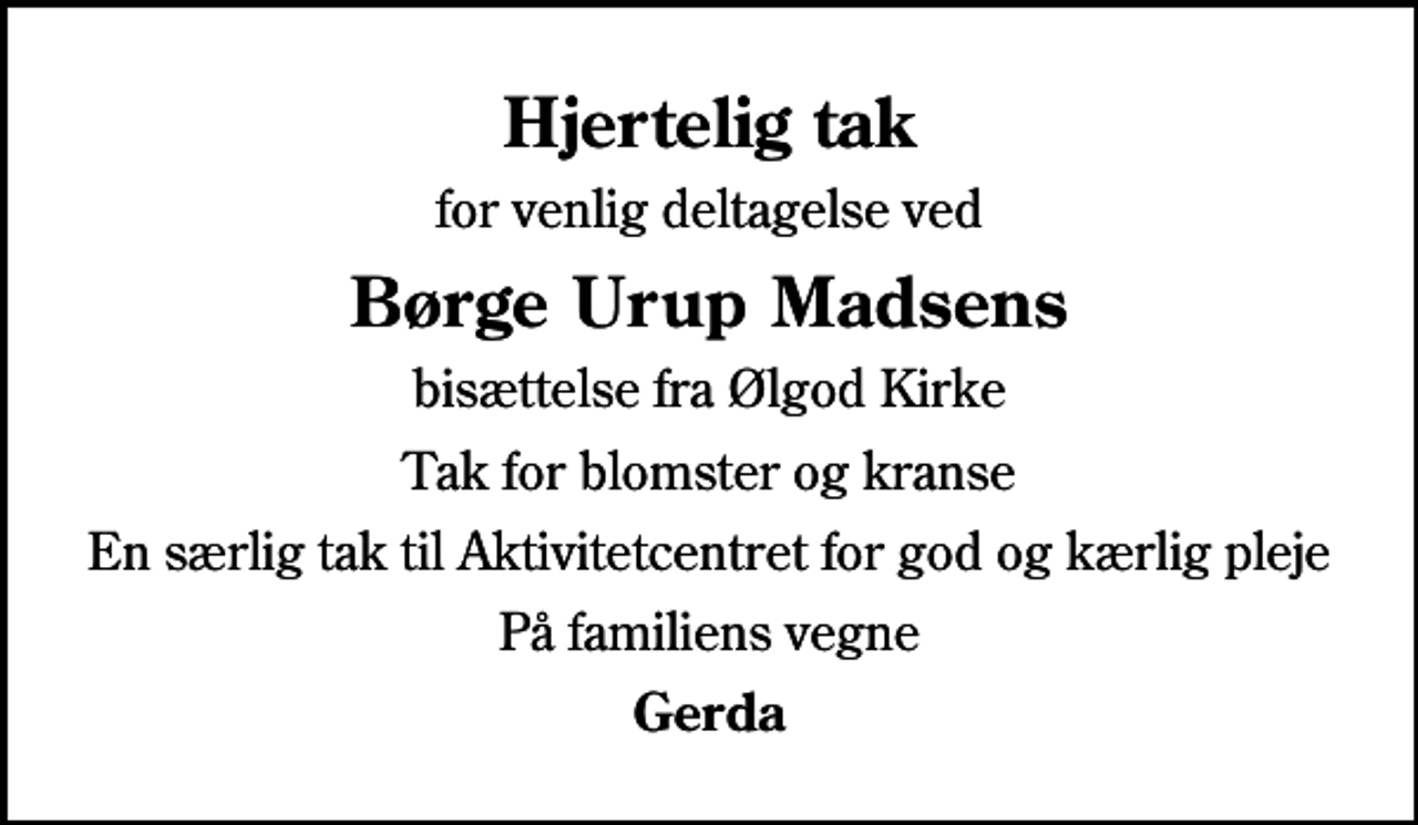 <p>Hjertelig tak<br />for venlig deltagelse ved<br />Børge Urup Madsens<br />bisættelse fra Ølgod Kirke<br />Tak for blomster og kranse<br />En særlig tak til Aktivitetcentret for god og kærlig pleje<br />På familiens vegne<br />Gerda</p>
