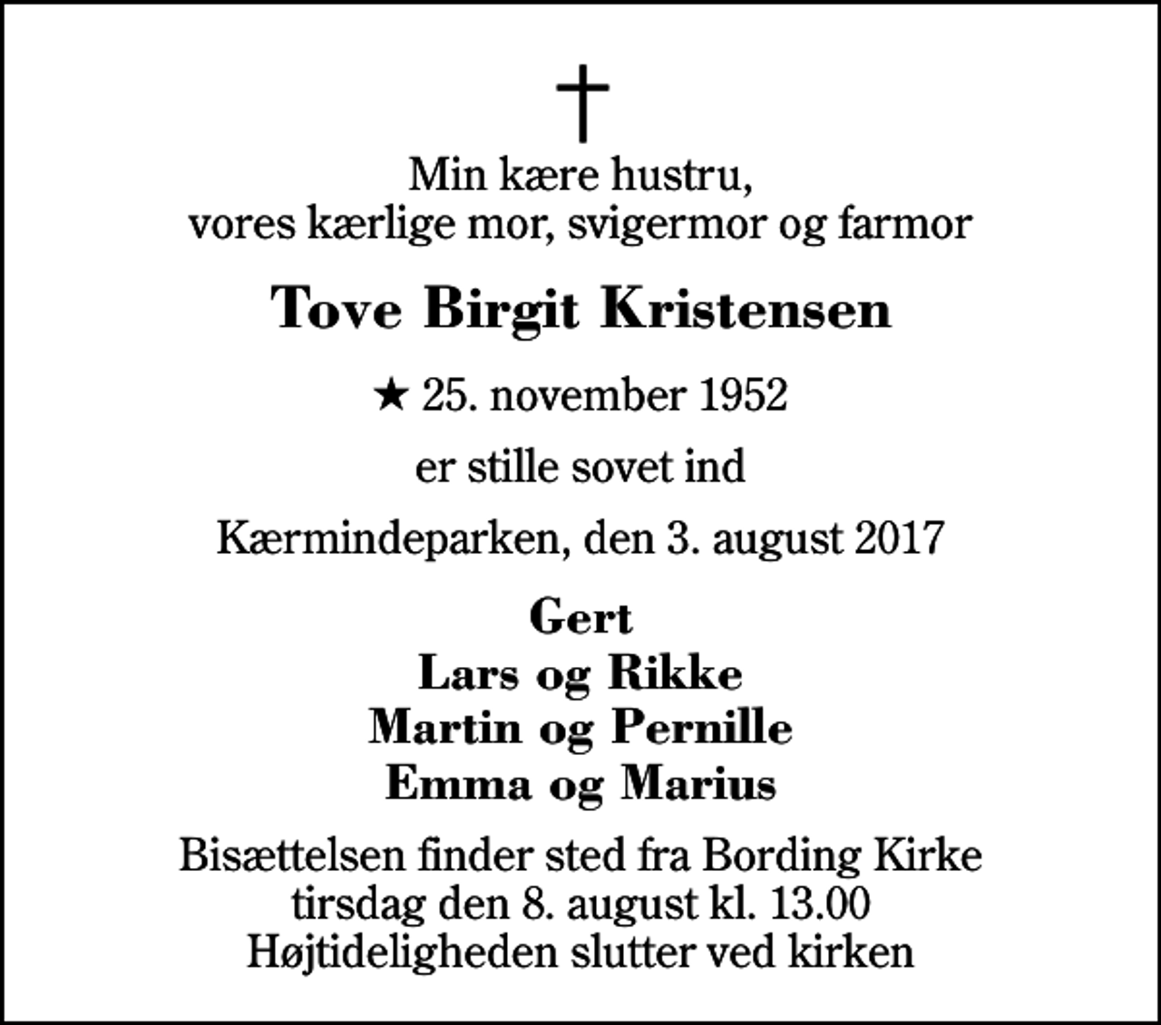 <p>Min kære hustru, vores kærlige mor, svigermor og farmor<br />Tove Birgit Kristensen<br />* 25. november 1952<br />er stille sovet ind<br />Kærmindeparken, den 3. august 2017<br />Gert Lars og Rikke Martin og Pernille Emma og Marius<br />Bisættelsen finder sted fra Bording Kirke tirsdag den 8. august kl. 13.00 Højtideligheden slutter ved kirken</p>