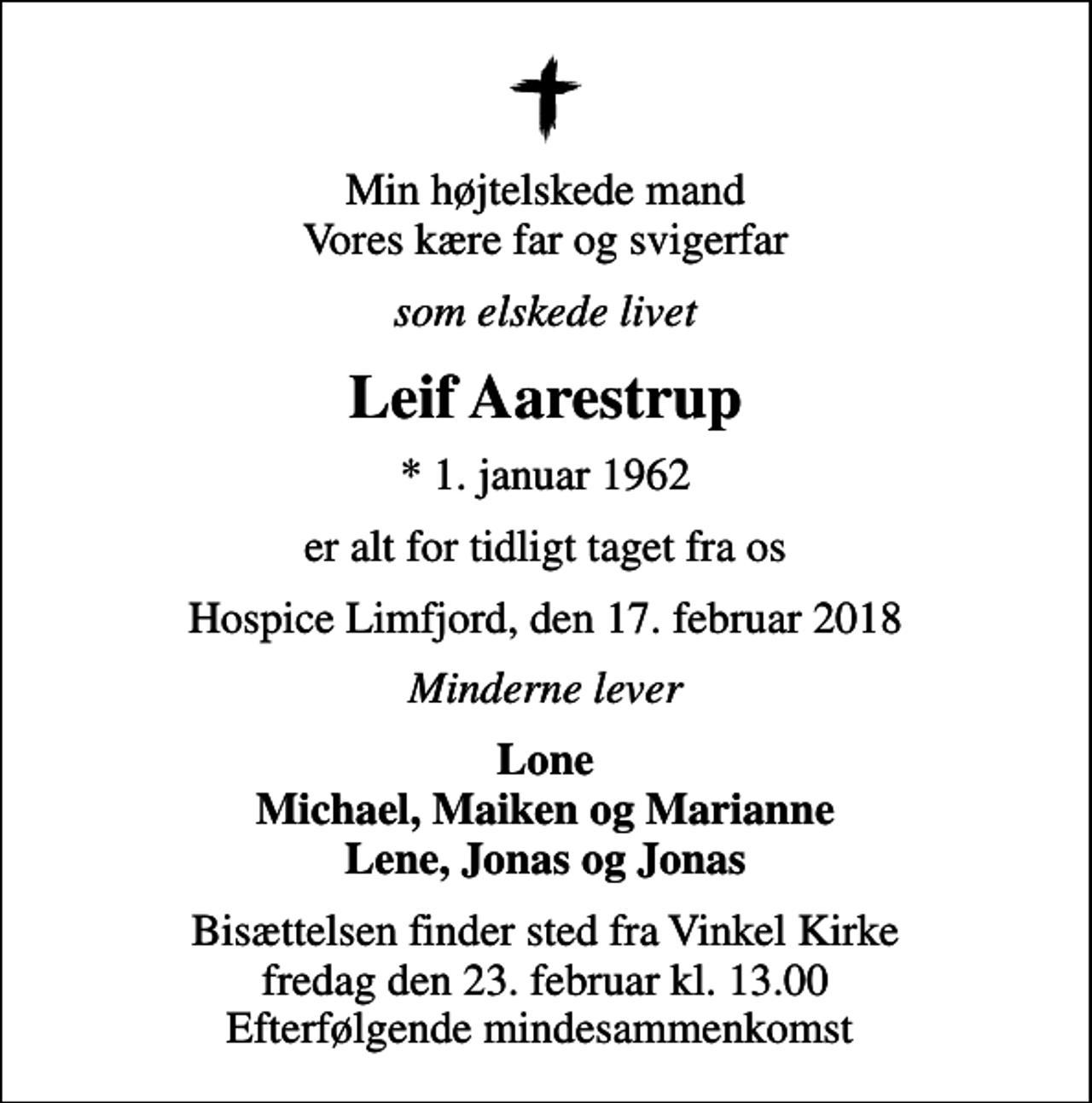 <p>Min højtelskede mand Vores kære far og svigerfar<br />som elskede livet<br />Leif Aarestrup<br />* 1. januar 1962<br />er alt for tidligt taget fra os<br />Hospice Limfjord, den 17. februar 2018<br />Minderne lever<br />Lone Michael, Maiken og Marianne Lene, Jonas og Jonas<br />Bisættelsen finder sted fra Vinkel Kirke fredag den 23. februar kl. 13.00 Efterfølgende mindesammenkomst</p>
