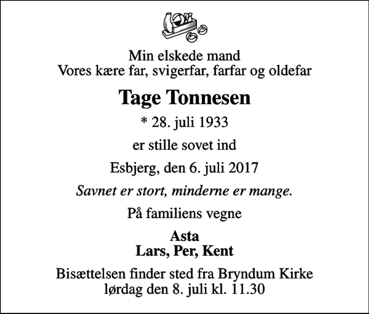 <p>Min elskede mand Vores kære far, svigerfar, farfar og oldefar<br />Tage Tonnesen<br />* 28. juli 1933<br />er stille sovet ind<br />Esbjerg, den 6. juli 2017<br />Savnet er stort, minderne er mange.<br />På familiens vegne<br />Asta Lars, Per, Kent<br />Bisættelsen finder sted fra Bryndum Kirke lørdag den 8. juli kl. 11.30</p>