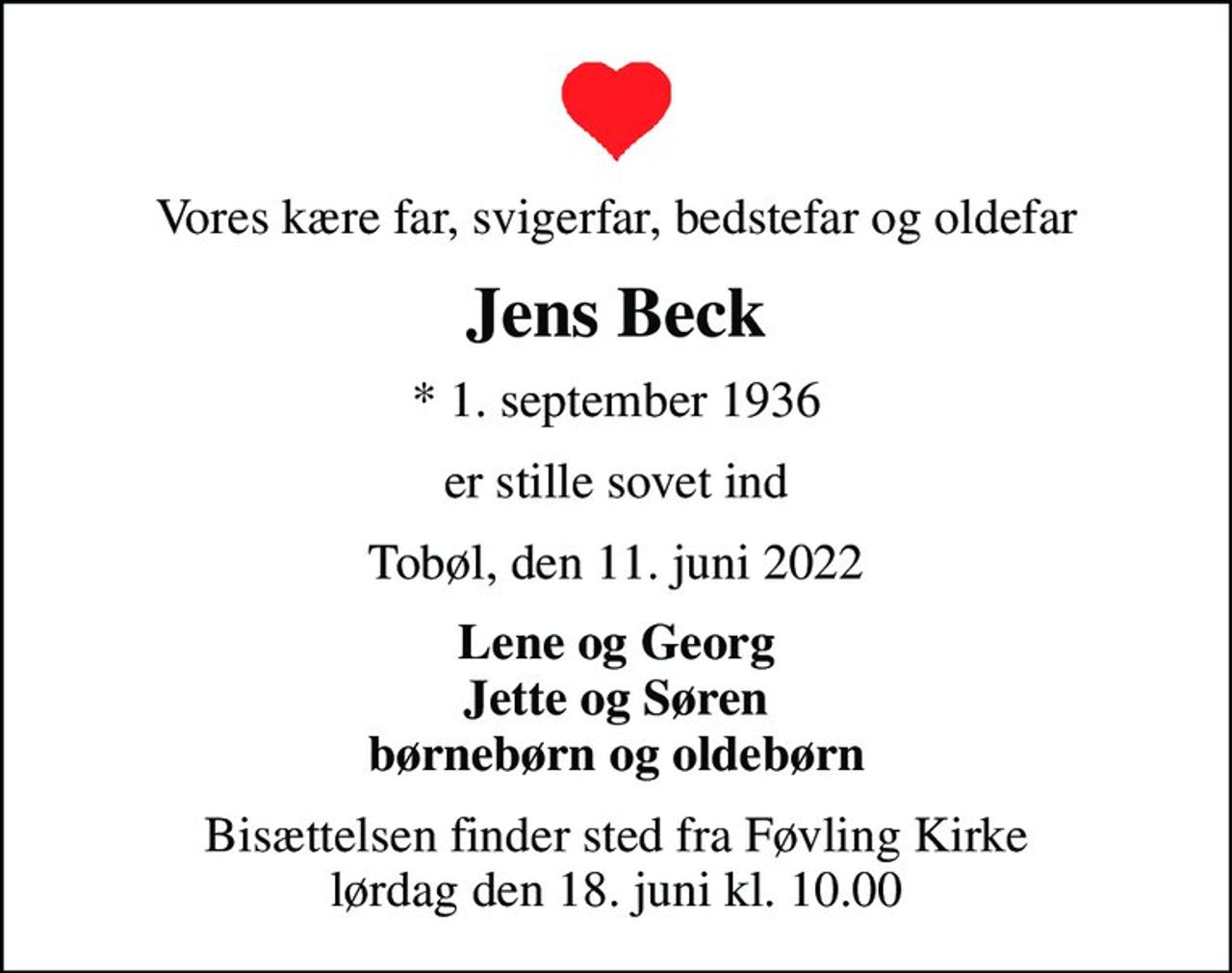 Vores kære far, svigerfar, bedstefar og oldefar
Jens Beck
* 1. september 1936
er stille sovet ind
Tobøl, den 11. juni 2022
Lene og Georg Jette og Søren børnebørn og oldebørn
Bisættelsen finder sted fra Føvling Kirke  lørdag den 18. juni kl. 10.00