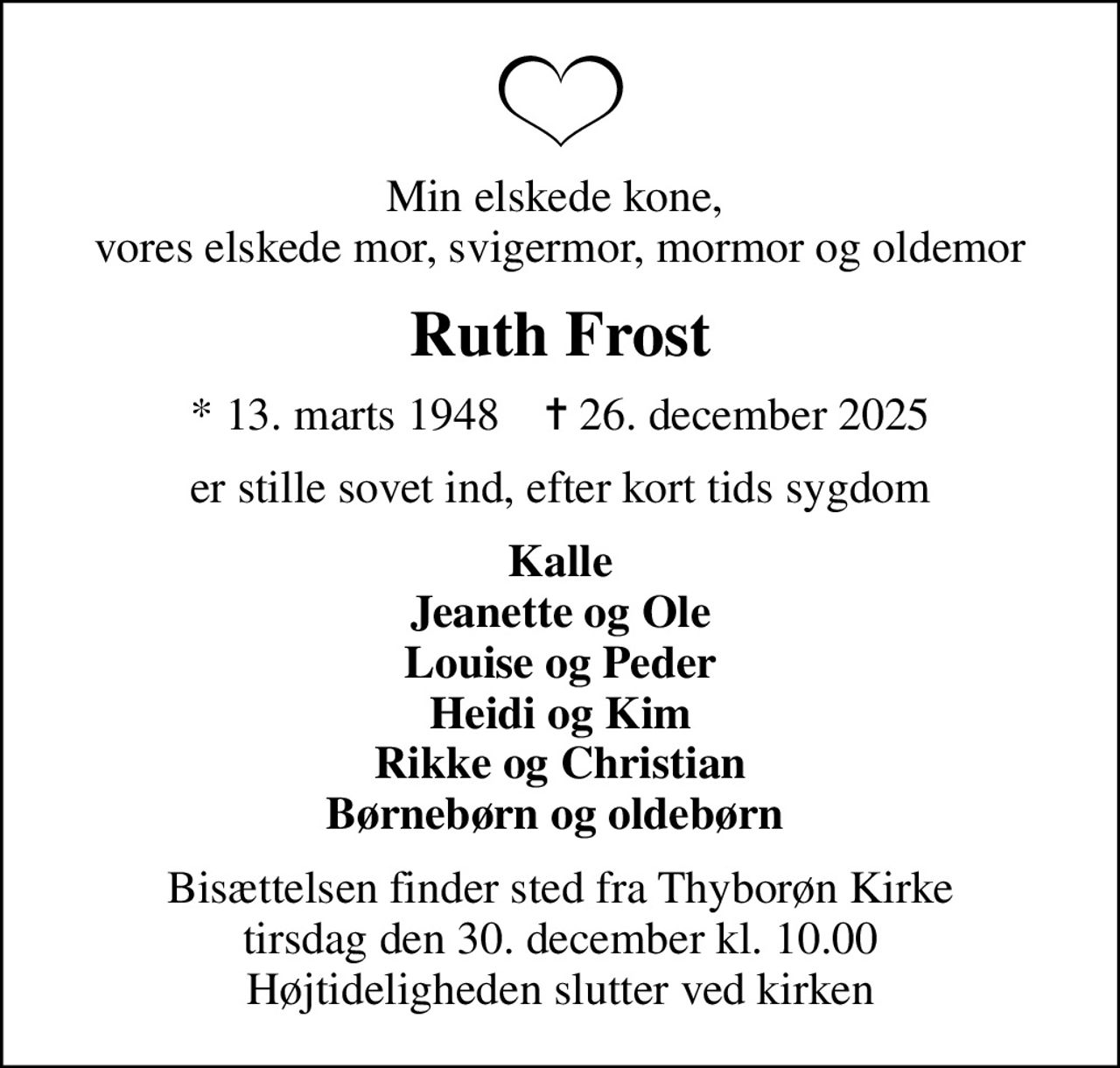 Min elskede kone,  vores elskede mor, svigermor, mormor og oldemor
Ruth Frost
* 13. marts 1948    ✝ 26. december 2025
er stille sovet ind, efter kort tids sygdom
Kalle Jeanette og Ole Louise og Peder Heidi og Kim Rikke og Christian Børnebørn og oldebørn 
Bisættelsen finder sted fra Thyborøn Kirke  tirsdag den 30. december kl. 10.00  Højtideligheden slutter ved kirken