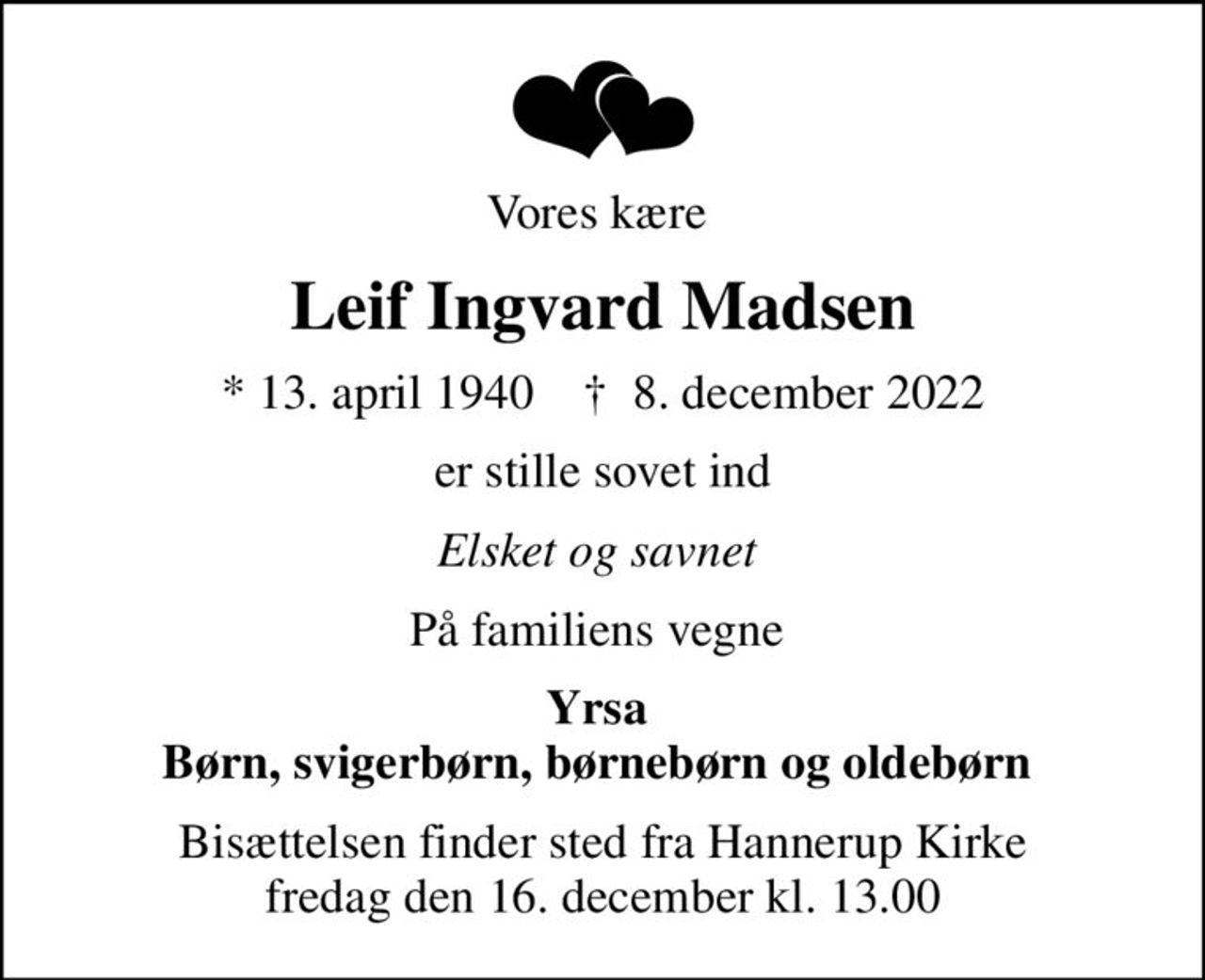Vores kære 
Leif Ingvard Madsen
* 13. april 1940    ✝ 8. december 2022
er stille sovet ind
Elsket og savnet 
På familiens vegne 
Yrsa  Børn, svigerbørn, børnebørn og oldebørn 
Bisættelsen finder sted fra Hannerup Kirke  fredag den 16. december kl. 13.00