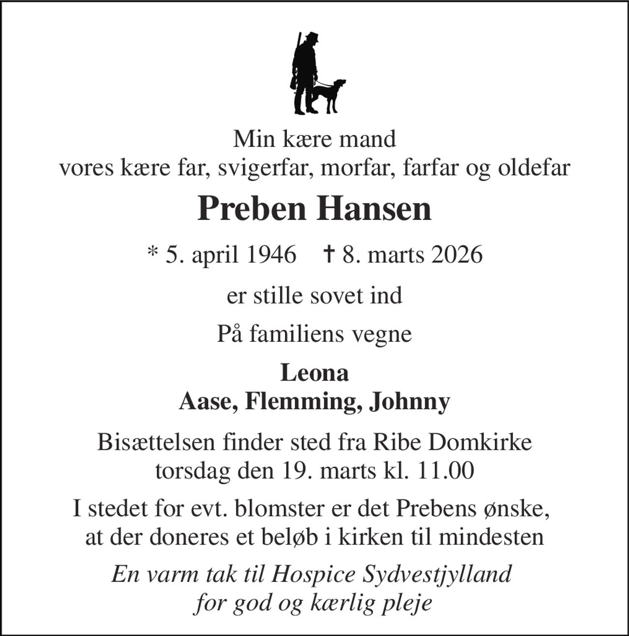 Min kære mand vores kære far, svigerfar, morfar, farfar og oldefar 
Preben Hansen 
*​ 5. april 1946​    ✝​ 8. marts 2026 
er stille sovet ind 
På familiens vegne 
Leona Aase, Flemming, Johnny 
Bisættelsen finder sted fra Ribe Domkirke torsdag den 19. marts kl. 11.00 
I stedet for evt. blomster er det Prebens ønske,  at der doneres et beløb i kirken til mindesten 
En varm tak til Hospice Sydvestjylland  for god og kærlig pleje