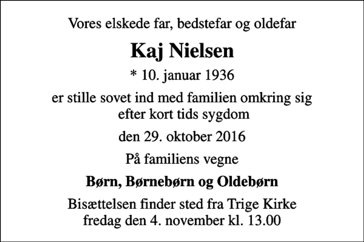 <p>Vores elskede far, bedstefar og oldefar<br />Kaj Nielsen<br />* 10. januar 1936<br />er stille sovet ind med familien omkring sig efter kort tids sygdom<br />den 29. oktober 2016<br />På familiens vegne<br />Børn, Børnebørn og Oldebørn<br />Bisættelsen finder sted fra Trige Kirke fredag den 4. november kl. 13.00</p>