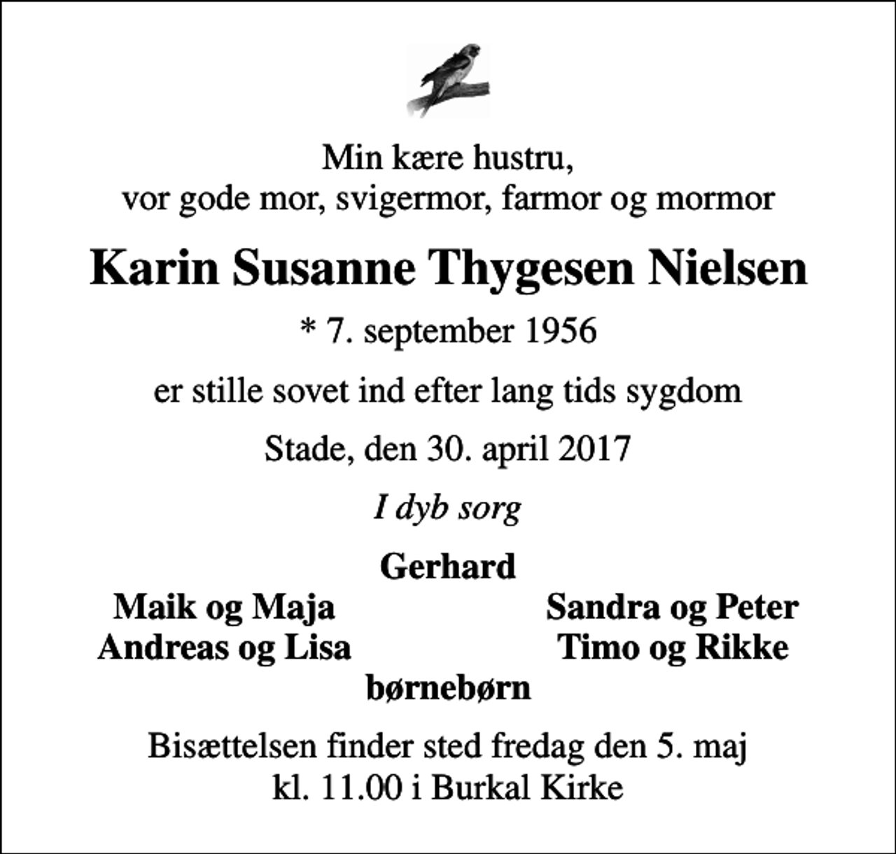 <p>Min kære hustru, vor gode mor, svigermor, farmor og mormor<br />Karin Susanne Thygesen Nielsen<br />* 7. september 1956<br />er stille sovet ind efter lang tids sygdom<br />Stade, den 30. april 2017<br />I dyb sorg<br />Gerhard<br />Maik og Maja<br />Sandra og Peter<br />Andreas og Lisa<br />Timo og Rikke<br />Bisættelsen finder sted fredag den 5. maj kl. 11.00 i Burkal Kirke</p>