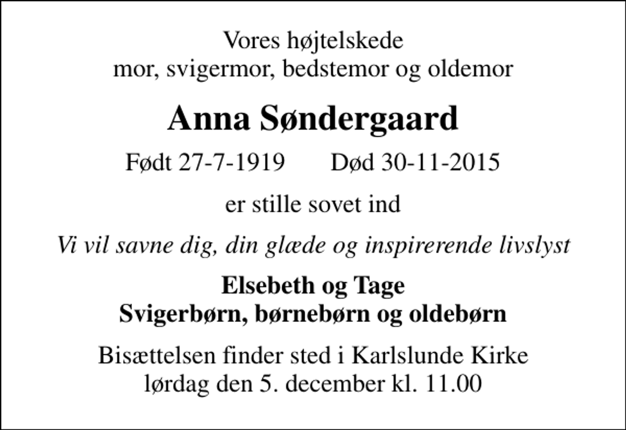 <p>Vores højtelskede mor, svigermor, bedstemor og oldemor<br />Anna Søndergaard<br />Født 27-7-1919 Død 30-11-2015<br />er stille sovet ind<br />Vi vil savne dig, din glæde og inspirerende livslyst<br />Elsebeth og Tage Svigerbørn, børnebørn og oldebørn<br />Bisættelsen finder sted i Karlslunde Kirke lørdag den 5. december kl. 11.00</p>