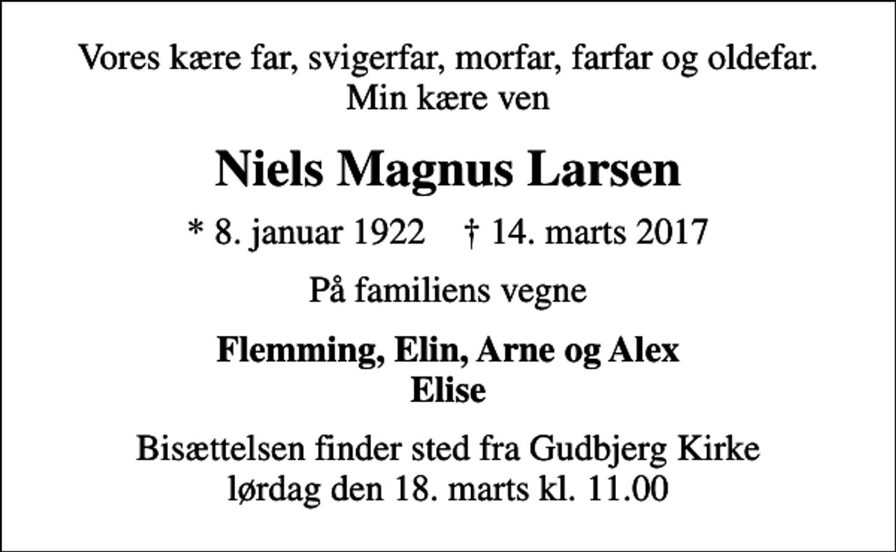 <p>Vores kære far, svigerfar, morfar, farfar og oldefar. Min kære ven<br />Niels Magnus Larsen<br />* 8. januar 1922 ✝ 14. marts 2017<br />På familiens vegne<br />Flemming, Elin, Arne og Alex Elise<br />Bisættelsen finder sted fra Gudbjerg Kirke lørdag den 18. marts kl. 11.00</p>