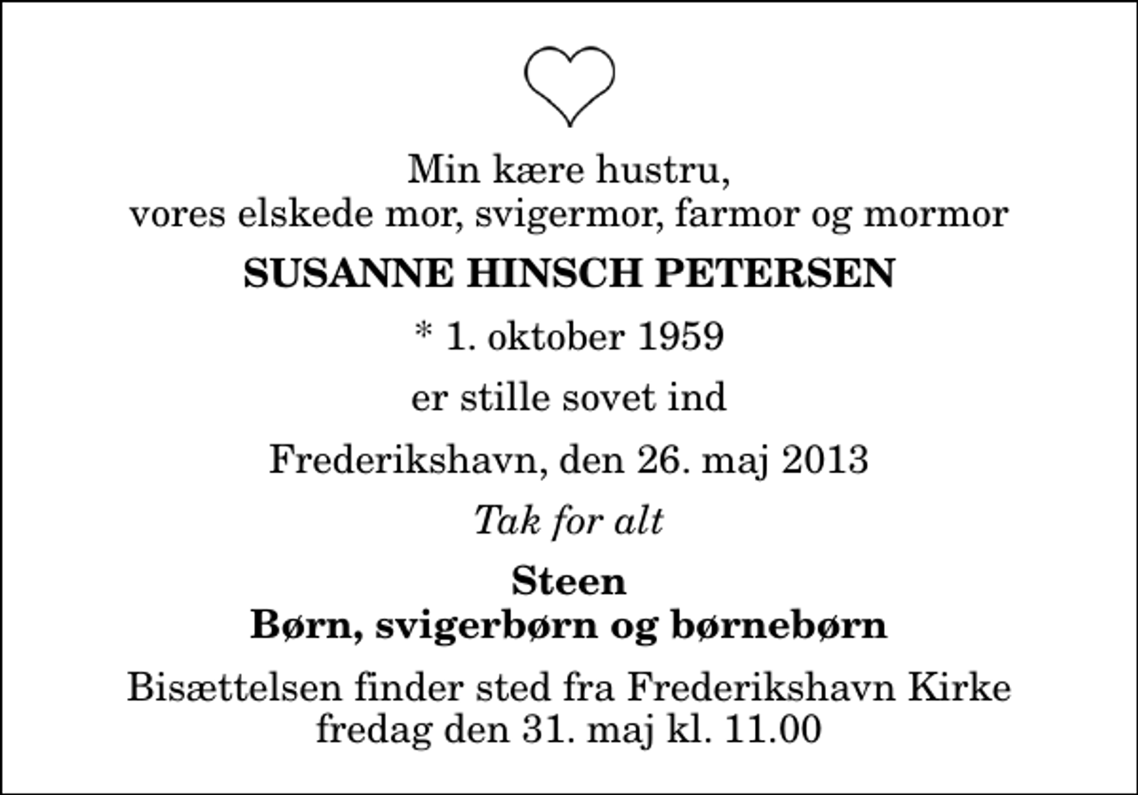 <p>Min kære hustru, vores elskede mor, svigermor, farmor og mormor<br />Susanne Hinsch Petersen<br />* 1. oktober 1959<br />er stille sovet ind<br />Frederikshavn, den 26. maj 2013<br />Tak for alt<br />Steen Børn, svigerbørn og børnebørn<br />Bisættelsen finder sted fra Frederikshavn Kirke fredag den 31. maj kl. 11.00</p>