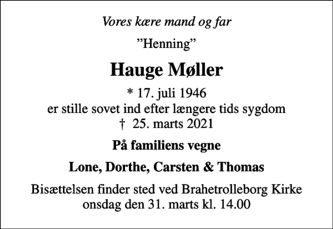 <p>Vores kære mand og far<br />Henning<br />Hauge Møller<br />* 17. juli 1946 er stille sovet ind efter længere tids sygdom<br />✝ 25. marts 2021<br />På familiens vegne<br />Lone, Dorthe, Carsten &amp; Thomas<br />Bisættelsen finder sted ved Brahetrolleborg Kirke onsdag den 31. marts kl. 14.00</p>