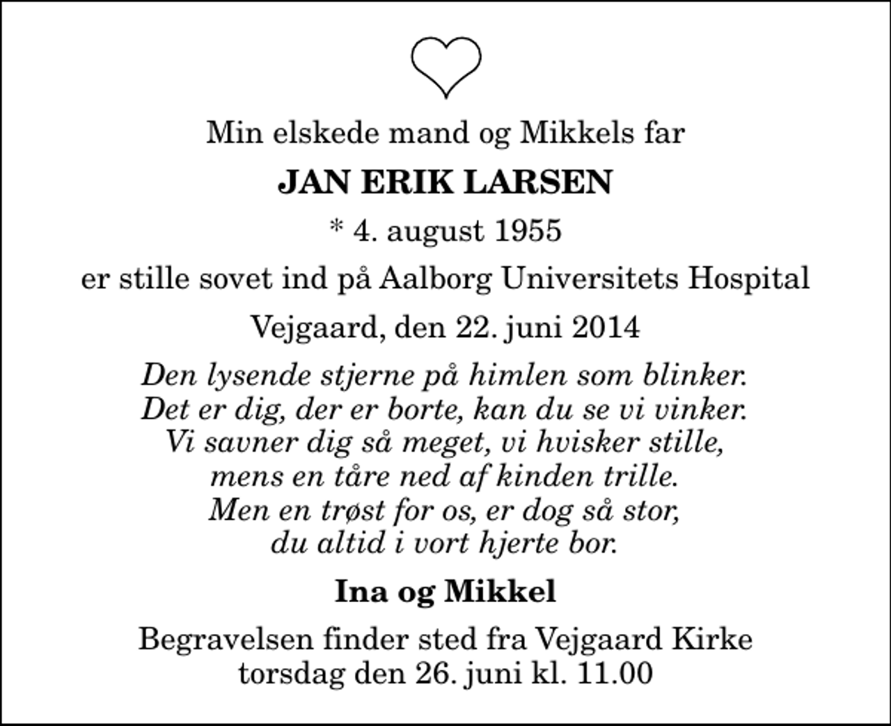 <p>Min elskede mand og Mikkels far<br />Jan Erik Larsen<br />* 4. august 1955<br />er stille sovet ind på Aalborg Universitets Hospital<br />Vejgaard, den 22. juni 2014<br />Den lysende stjerne på himlen som blinker. Det er dig, der er borte, kan du se vi vinker. Vi savner dig så meget, vi hvisker stille, mens en tåre ned af kinden trille. Men en trøst for os, er dog så stor, du altid i vort hjerte bor.<br />Ina og Mikkel<br />Begravelsen finder sted fra Vejgaard Kirke torsdag den 26. juni kl. 11.00</p>
