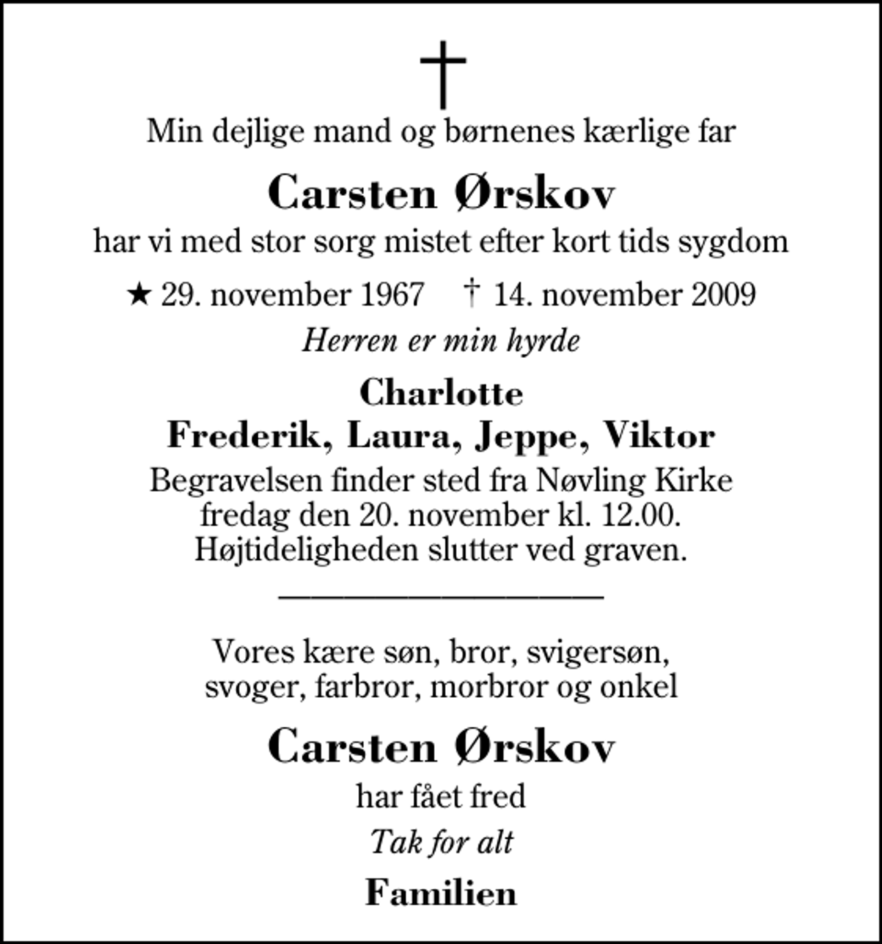 <p>Min dejlige mand og børnenes kærlige far<br />Carsten Ørskov<br />har vi med stor sorg mistet efter kort tids sygdom<br />* 29. november 1967 ✝ 14. november 2009<br />Herren er min hyrde<br />Charlotte Frederik, Laura, Jeppe, Viktor<br />Begravelsen finder sted fra Nøvling Kirke fredag den 20. november kl. 12.00 Højtideligheden slutter ved graven.<br />Vores kære søn, bror, svigersøn, svoger, farbror, morbror og onkel<br />Carsten Ørskov<br />har fået fred<br />Tak for alt<br />Familien</p>