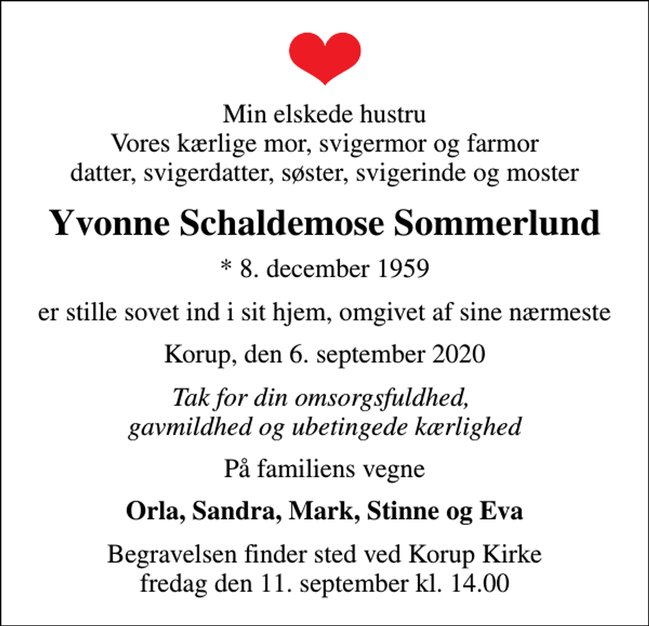 <p>Min elskede hustru Vores kærlige mor, svigermor og farmor datter, svigerdatter, søster, svigerinde og moster<br />Yvonne Schaldemose Sommerlund<br />* 8. december 1959<br />er stille sovet ind i sit hjem, omgivet af sine nærmeste<br />Korup, den 6. september 2020<br />Tak for din omsorgsfuldhed, gavmildhed og ubetingede kærlighed<br />På familiens vegne<br />Orla, Sandra, Mark, Stinne og Eva<br />Begravelsen finder sted ved Korup Kirke fredag den 11. september kl. 14.00</p>