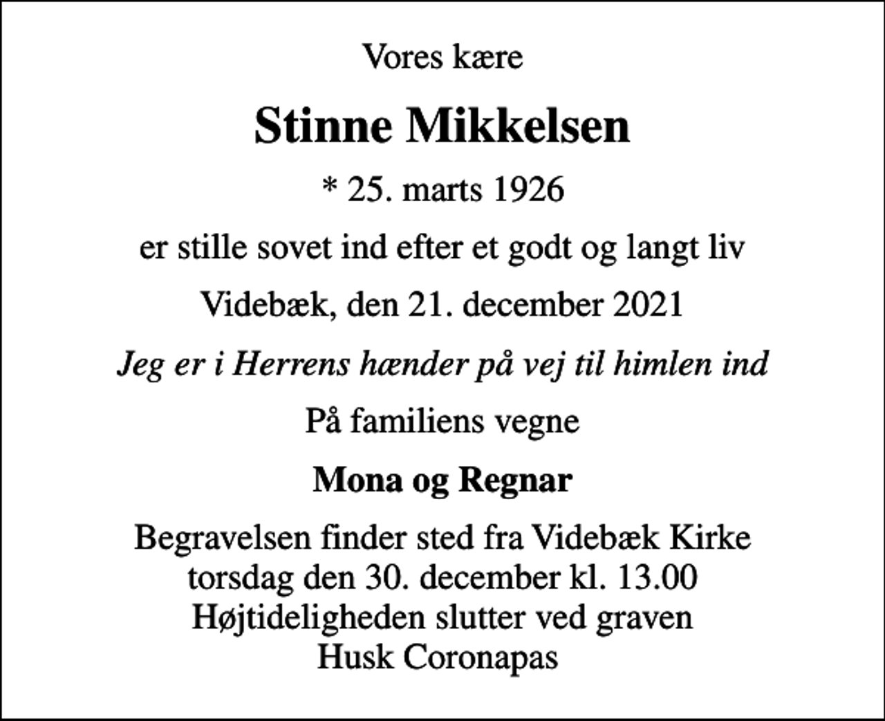 <p>Vores kære<br />Stinne Mikkelsen<br />* 25. marts 1926<br />er stille sovet ind efter et godt og langt liv<br />Videbæk, den 21. december 2021<br />Jeg er i Herrens hænder på vej til himlen ind<br />På familiens vegne<br />Mona og Regnar<br />Begravelsen finder sted fra Videbæk Kirke torsdag den 30. december kl. 13.00 Højtideligheden slutter ved graven Husk Coronapas</p>