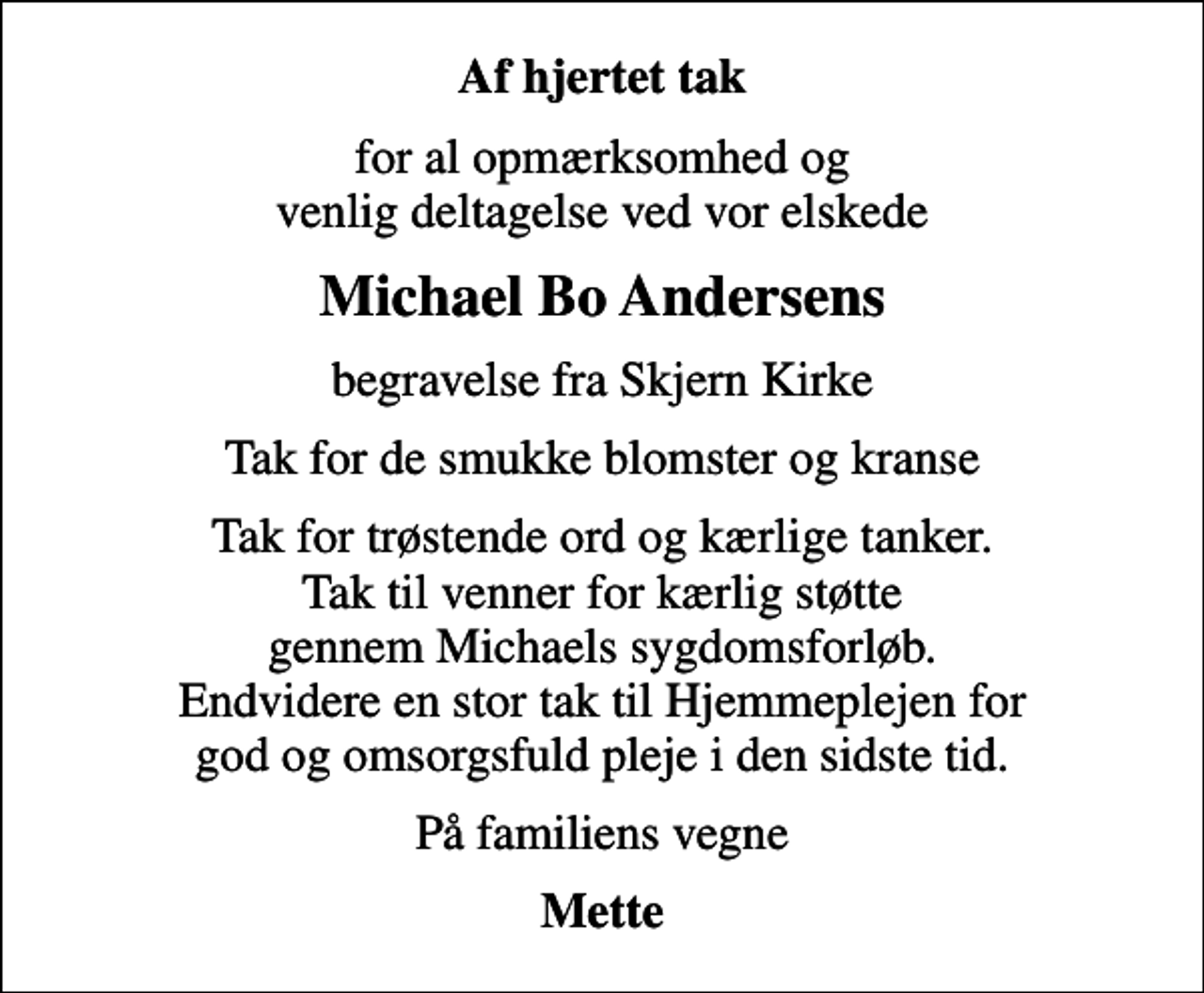 <p>Af hjertet tak<br />for al opmærksomhed og venlig deltagelse ved vor elskede<br />Michael Bo Andersens<br />begravelse fra Skjern Kirke<br />Tak for de smukke blomster og kranse<br />Tak for trøstende ord og kærlige tanker. Tak til venner for kærlig støtte gennem Michaels sygdomsforløb. Endvidere en stor tak til Hjemmeplejen for god og omsorgsfuld pleje i den sidste tid.<br />På familiens vegne<br />Mette</p>