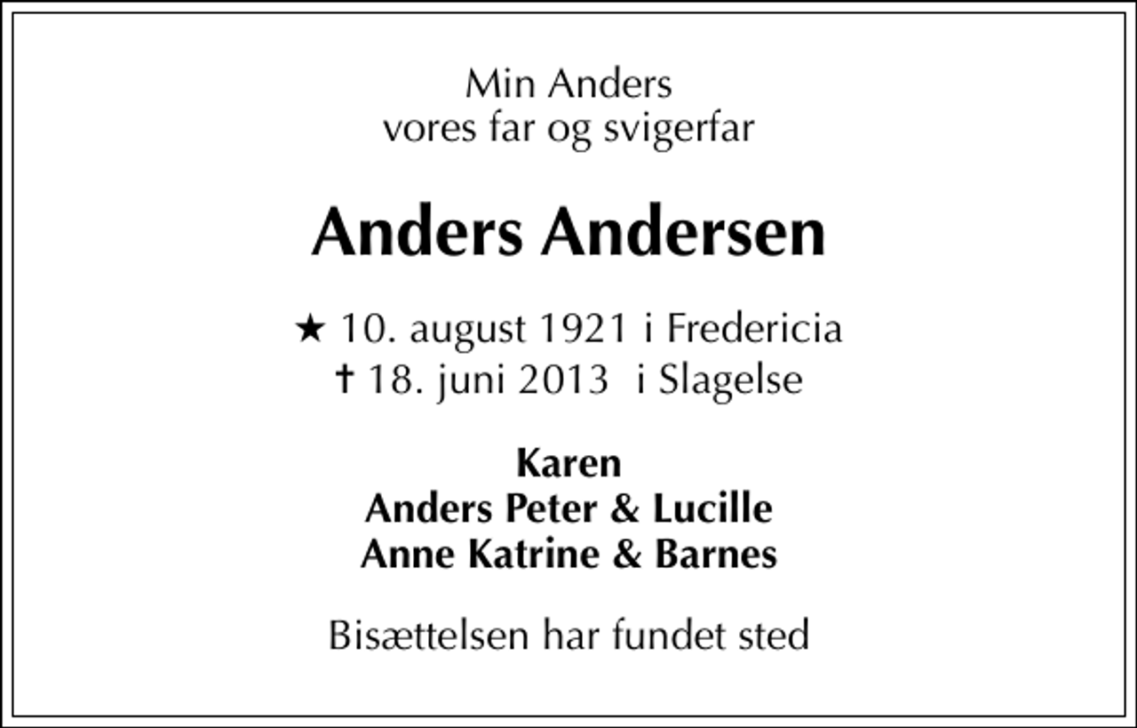 <p>Min Anders vores far og svigerfar<br />Anders Andersen<br />* 10. august 1921 i Fredericia<br />✝ 18. juni 2013 i Slagelse<br />Karen Anders Peter &amp; Lucille Anne Katrine &amp; Barnes<br />Bisættelsen har fundet sted</p>