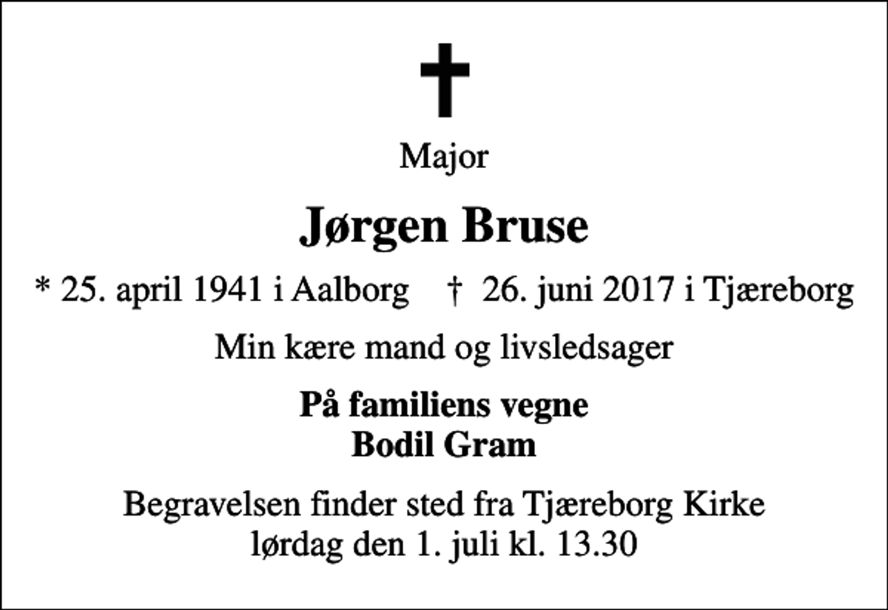 <p>Major<br />Jørgen Bruse<br />* 25. april 1941 i Aalborg ✝ 26. juni 2017 i Tjæreborg<br />Min kære mand og livsledsager<br />På familiens vegne Bodil Gram<br />Begravelsen finder sted fra Tjæreborg Kirke lørdag den 1. juli kl. 13.30</p>