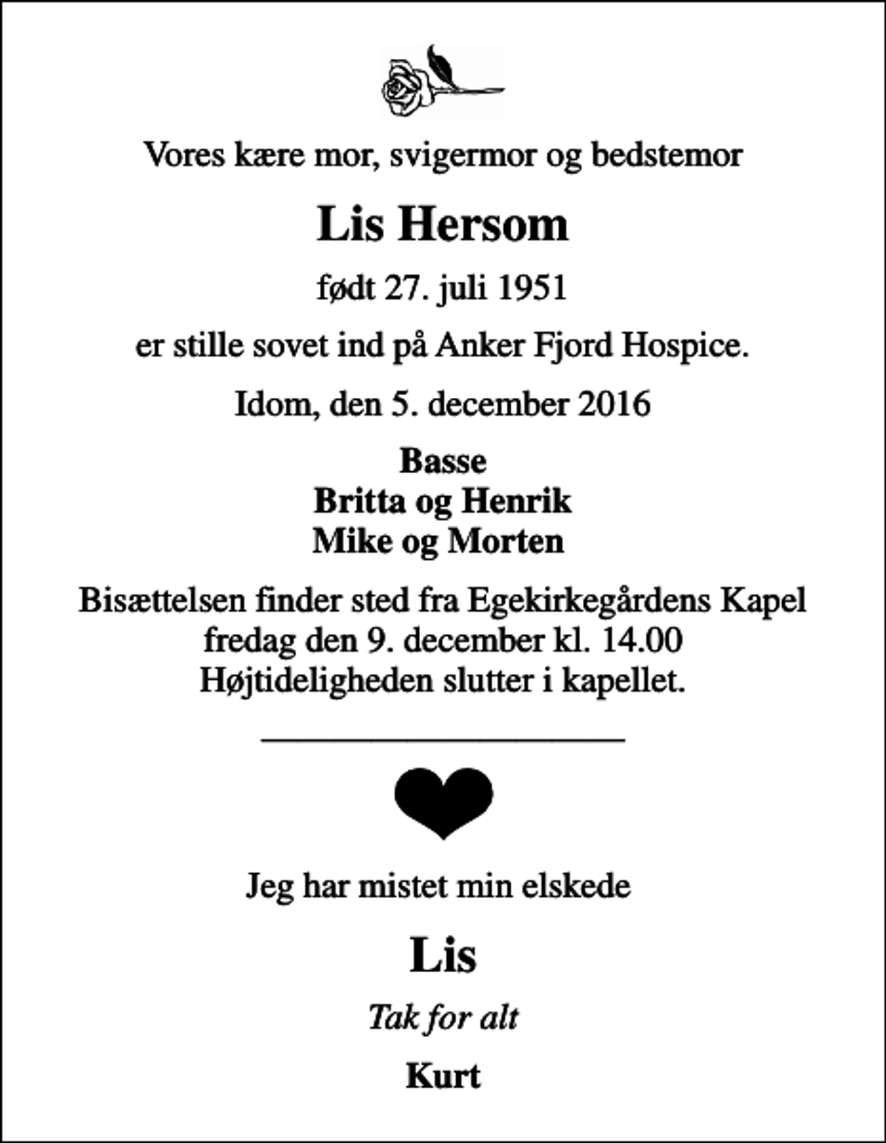 <p>Vores kære mor, svigermor og bedstemor<br />Lis Hersom<br />født 27. juli 1951<br />er stille sovet ind på Anker Fjord Hospice.<br />Idom, den 5. december 2016<br />Basse Britta og Henrik Mike og Morten<br />Bisættelsen finder sted fra Egekirkegårdens Kapel fredag den 9. december kl. 14.00 Højtideligheden slutter i kapellet.<br />Jeg har mistet min elskede<br />Lis<br />Tak for alt<br />Kurt</p>