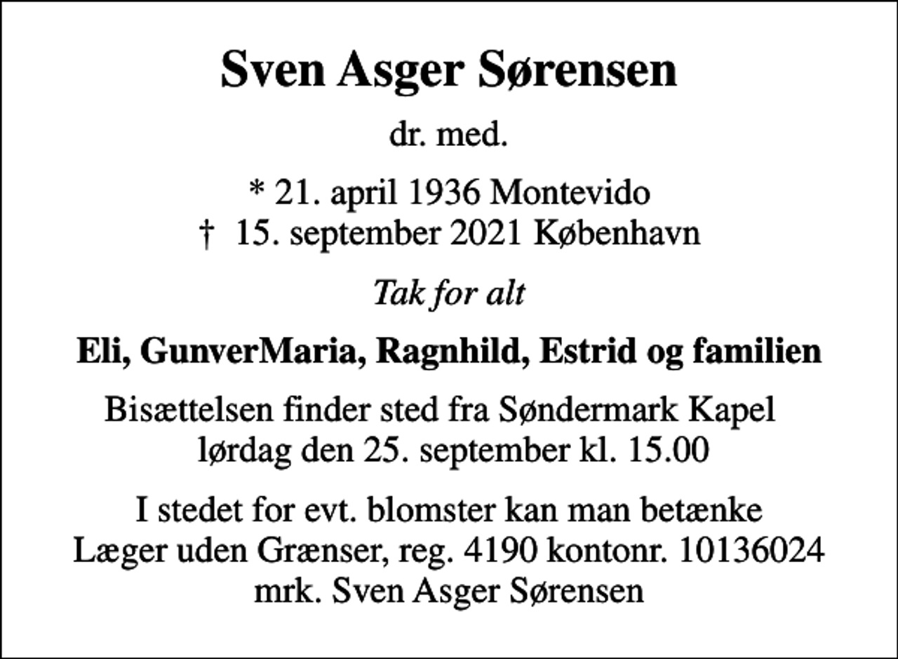 <p>Sven Asger Sørensen<br />dr. med.<br />* 21. april 1936, Montevido<br />✝ 15. september 2021, København<br />Tak for alt<br />Eli, GunverMaria, Ragnhild, Estrid og familien<br />Bisættelsen finder sted fra Søndermark Kapel lørdag den 25. september kl. 15.00<br />I stedet for evt. blomster kan man betænke<br />Læger uden Grænser reg.4190kontonr.10136024mrk. Sven Asger<br />Sørensen</p>