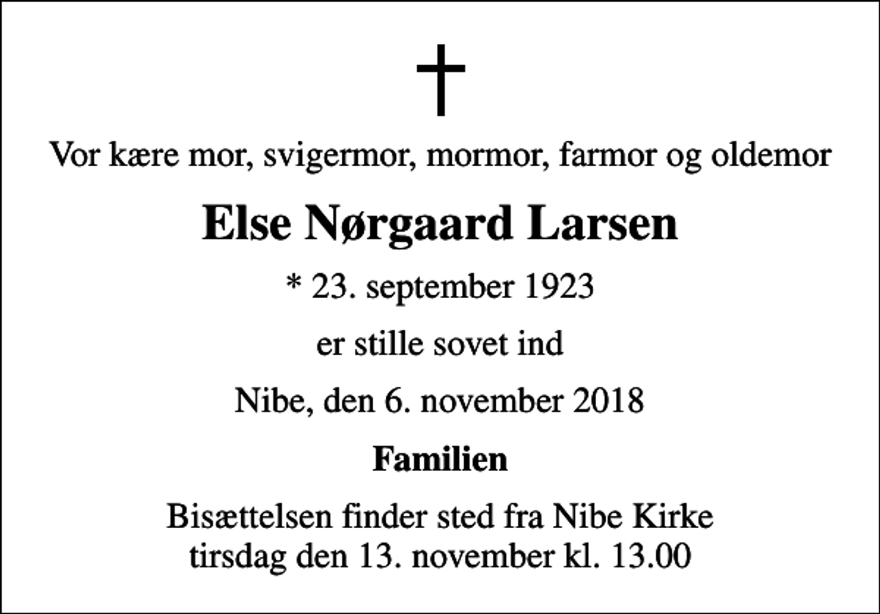 <p>Vor kære mor, svigermor, mormor, farmor og oldemor<br />Else Nørgaard Larsen<br />* 23. september 1923<br />er stille sovet ind<br />Nibe, den 6. november 2018<br />Familien<br />Bisættelsen finder sted fra Nibe Kirke tirsdag den 13. november kl. 13.00</p>