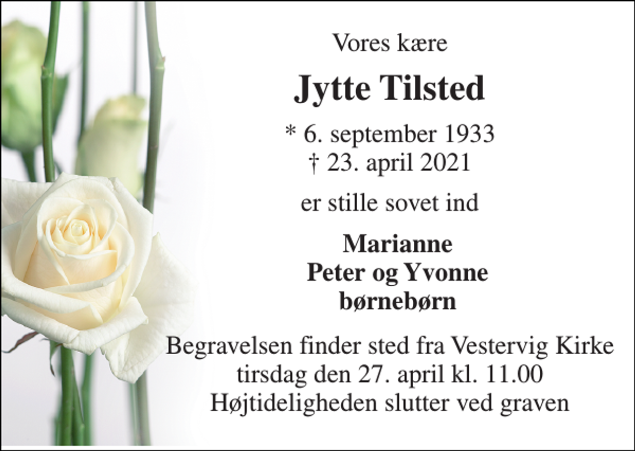 <p>Vores kære<br />Jytte Tilsted<br />*​ 6. september 1933​ †​ 23. april 2021<br />er stille sovet ind<br />Marianne Peter og Yvonne børnebørn<br />Begravelsen​ finder sted fra Vestervig Kirke​ tirsdag den 27. april​ kl. 11.00 Højtideligheden slutter ved graven</p>