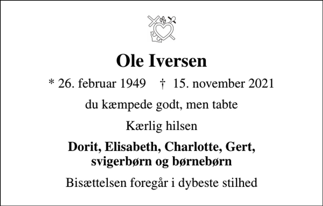 <p>Ole Iversen<br />* 26. februar 1949 ✝ 15. november 2021<br />du kæmpede godt, men tabte<br />Kærlig hilsen<br />Dorit, Elisabeth, Charlotte, Gert, svigerbørn og børnebørn<br />Bisættelsen foregår i dybeste stilhed</p>