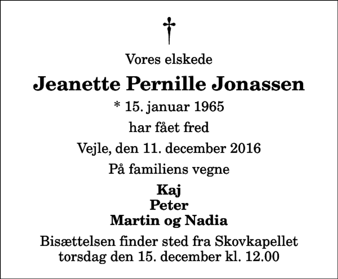 <p>Vores elskede<br />Jeanette Pernille Jonassen<br />* 15. januar 1965<br />har fået fred<br />Vejle, den 11. december 2016<br />På familiens vegne<br />Kaj Peter Martin og Nadia<br />Bisættelsen finder sted fra Skovkapellet torsdag den 15. december kl. 12.00</p>