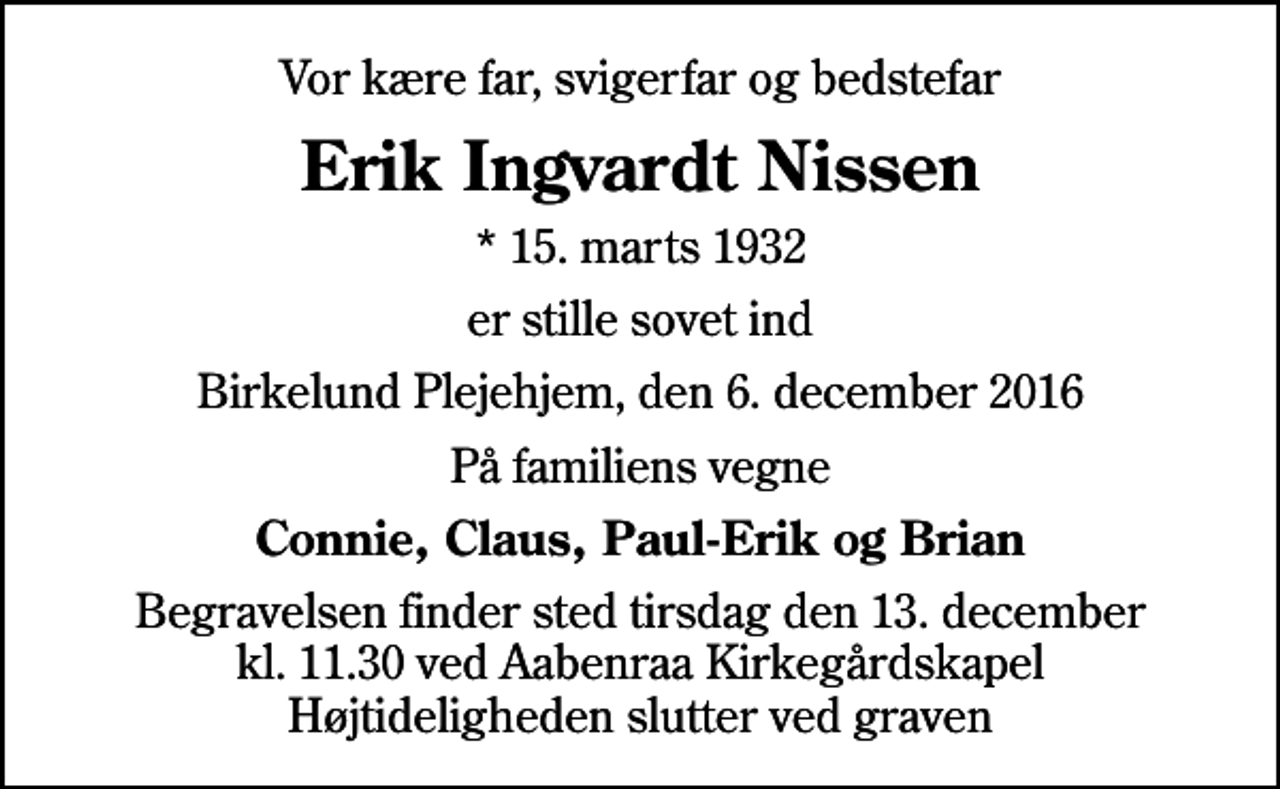 <p>Vor kære far, svigerfar og bedstefar<br />Erik Ingvardt Nissen<br />* 15. marts 1932<br />er stille sovet ind<br />Birkelund Plejehjem, den 6. december 2016<br />På familiens vegne<br />Connie, Claus, Paul-Erik og Brian<br />Begravelsen finder sted tirsdag den 13. december kl. 11.30 ved Aabenraa Kirkegårdskapel Højtideligheden slutter ved graven</p>