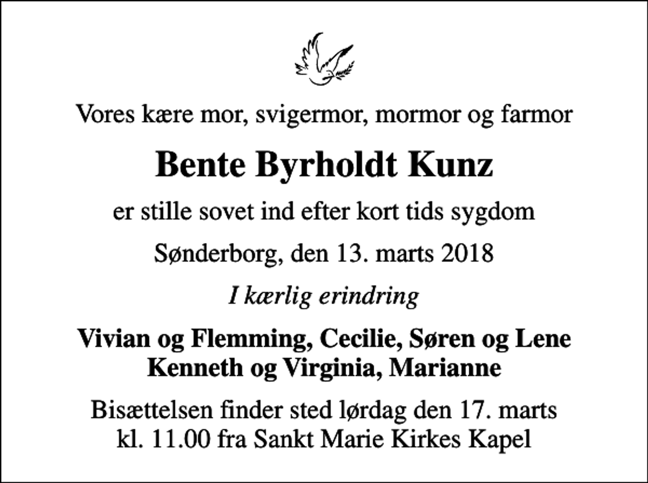 <p>Vores kære mor, svigermor, mormor og farmor<br />Bente Byrholdt Kunz<br />er stille sovet ind efter kort tids sygdom<br />Sønderborg, den 13. marts 2018<br />I kærlig erindring<br />Vivian og Flemming, Cecilie, Søren og Lene Kenneth og Virginia, Marianne<br />Bisættelsen finder sted lørdag den 17. marts kl. 11.00 fra Sankt Marie Kirkes Kapel</p>