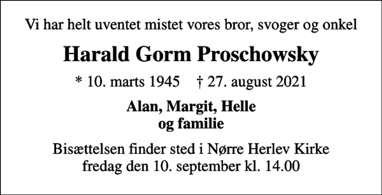 <p>Vi har helt uventet mistet vores bror, svoger og onkel<br />Harald Gorm Proschowsky<br />* 10. marts 1945 ✝ 27. august 2021<br />Alan, Margit, Helle og familie<br />Bisættelsen finder sted i Nørre Herlev Kirke fredag den 10. september kl. 14.00</p>